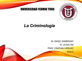 UNIVERSIDAD FERMIN TORO
Br. ANGEL SAMBRANO
CI. 25.833.760
PROF. CRISTINA VIRGUEZ
SAIA A
La Criminología
 