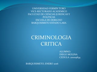 UNIVERSIDAD FERMIN TORO
VICE-RECTORADO ACADEMICO
FACULTAD DE CIENCIAS JURIDICAS Y
POLITICAS
ESCUELA DE DERECHO
BARQUISIMETO ESTADO LARA
ALUMNO:
DIEGO MOLINA
CEDULA: 20009834
BARQUISIMETO, ENERO 2016
CRIMINOLOGIA
CRITICA
 