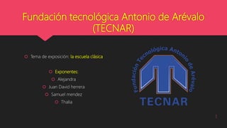 Fundación tecnológica Antonio de Arévalo
(TECNAR)
 Tema de exposición: la escuela clásica
 Exponentes:
 Alejandra
 Juan David herrera
 Samuel mendez
 Thalia
1
 