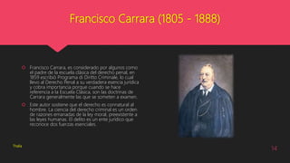 Francisco Carrara (1805 - 1888)
 Francisco Carrara, es considerado por algunos como
el padre de la escuela clásica del derecho penal, en
1859 escribió Programa di Diritto Criminale, lo cual
llevo al Derecho Penal a su verdadera esencia jurídica
y cobra importancia porque cuando se hace
referencia a la Escuela Clásica, son las doctrinas de
Carrara generalmente las que se someten a examen.
 Este autor sostiene que el derecho es connatural al
hombre. La ciencia del derecho criminal es un orden
de razones emanadas de la ley moral, preexistente a
las leyes humanas. El delito es un ente jurídico que
reconoce dos fuerzas esenciales.
Thalía
14
 