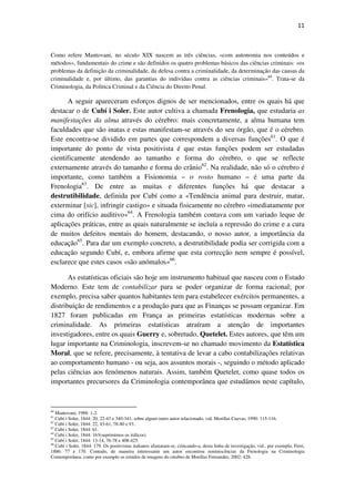 11

Como refere Mantovani, no século XIX nascem as três ciências, «com autonomia nos conteúdos e
métodos», fundamentais do crime e são definidos os quatro problemas básicos das ciências criminais: «os
problemas da definição da criminalidade, da defesa contra a criminalidade, da determinação das causas da
criminalidade e, por último, das garantias do indivíduo contra as ciências criminais»60. Trata-se da
Criminologia, da Politica Criminal e da Ciência do Direito Penal.

A seguir apareceram esforços dignos de ser mencionados, entre os quais há que
destacar o de Cubí i Soler. Este autor cultiva a chamada Frenologia, que estudaria as
manifestações da alma através do cérebro: mais concretamente, a alma humana tem
faculdades que são inatas e estas manifestam-se através do seu órgão, que é o cérebro.
Este encontra-se dividido em partes que correspondem a diversas funções61. O que é
importante do ponto de vista positivista é que estas funções podem ser estudadas
cientificamente atendendo ao tamanho e forma do cérebro, o que se reflecte
externamente através do tamanho e forma do crânio62. Na realidade, não só o cérebro é
importante, como também a Fisionomia – o rosto humano – é uma parte da
Frenologia63. De entre as muitas e diferentes funções há que destacar a
destrutibilidade, definida por Cubí como a «Tendência animal para destruir, matar,
exterminar [sic], infringir castigo» e situada fisicamente no cérebro «imediatamente por
cima do orifício auditivo»64. A Frenologia também contava com um variado leque de
aplicações práticas, entre as quais naturalmente se incluía a repressão do crime e a cura
de muitos defeitos mentais do homem, destacando, o nosso autor, a importância da
educação65. Para dar um exemplo concreto, a destrutibilidade podia ser corrigida com a
educação segundo Cubí, e, embora afirme que esta correcção nem sempre é possível,
esclarece que estes casos «são anómalos»66.
As estatísticas oficiais são hoje um instrumento habitual que nasceu com o Estado
Moderno. Este tem de contabilizar para se poder organizar de forma racional; por
exemplo, precisa saber quantos habitantes tem para estabelecer exércitos permanentes, a
distribuição de rendimentos e a produção para que as Finanças se possam organizar. Em
1827 foram publicadas em França as primeiras estatísticas modernas sobre a
criminalidade. As primeiras estatísticas atraíram a atenção de importantes
investigadores, entre os quais Guerry e, sobretudo, Quetelet. Estes autores, que têm um
lugar importante na Criminologia, inscrevem-se no chamado movimento da Estatística
Moral, que se refere, precisamente, à tentativa de levar a cabo contabilizações relativas
ao comportamento humano - ou seja, aos assuntos morais -, seguindo o método aplicado
pelas ciências aos fenómenos naturais. Assim, também Quetelet, como quase todos os
importantes precursores da Criminologia contemporânea que estudámos neste capítulo,

60

Mantovani, 1988: 1-2.
Cubí i Soler, 1844: 20, 22-43 e 340-341; sobre algum outro autor relacionado, vid. Morillas Cuevas, 1990: 115-116.
62
Cubí i Soler, 1844: 22, 43-61, 78-80 e 93.
63
Cubí i Soler, 1844: 61.
64
Cubí i Soler, 1844: 163(suprimimos os itálicos)
65
Cubí i Soler, 1844: 13-14, 76-78 e 408-425.
66
Cubí i Soler, 1844: 179. Os positivistas italianos afastaram-se, criticando-a, desta linha de investigação, vid., por exemplo, Ferri,
1886: 77 e 170. Contudo, de maneira interessante um autor encontrou reminiscências da Frenologia na Criminologia
Contemporânea, como por exemplo os estudos de imagens do cérebro de Morillas Fernandéz, 2002: 428.
61

 