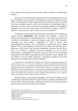 12

dá um impulso decisivo para a aplicação deste método científico ao comportamento
humano.
Quetelet é um forte defensor das estatísticas oficiais na contabilização dos crimes,
mas é um defensor muito cauteloso e perfeitamente consciente do fenómeno da cifra
negra67. Concretamente, reconhece expressamente que é impossível saber a soma total
dos crimes cometidos num país e, além disso acrescenta: «O conhecimento sobre as
estatísticas do crime do crime e ofensas não terá qualquer utilidade se não admitirmos
tacitamente que existe uma relação quase invariável entre as ofensas conhecidas e
julgadas e a soma total dos crimes cometidos que são desconhecidos»68.
As primeiras estatísticas mostraram claramente que num país e nas suas diferentes
regiões existiam regularidades muito marcadas. Por exemplo, o número de
nascimentos e falecimentos era muito parecido todos os anos. O mesmo acontecia com
os índices de criminalidade: os números de franceses, entre 1826 a 1829, acusados e
condenados por crimes contra a propriedade ou contra as pessoas eram
surpreendentemente parecidos. Isto é «assombroso» inclusivamente para o próprio
Quetelet69. Se os crimes dependiam unicamente do livre arbítrio dos indivíduos que os
praticavam, o mais lógico é que variassem enormemente, mesmo de um ano para o
outro. E, no entanto, as estatísticas mostravam claramente que não era assim.
Efectivamente, a regularidade das estatísticas em geral e sobre o crime em particular
representam um dos melhores argumentos para nelas depositar a nossa confiança, visto
que podem ser de uma grande ajuda para a investigação científica e não meros
artefactos onde se reflectem puros processos aleatórios70.
Frequentemente, a regularidade das estatísticas sobre fenómenos que intuitivamente parecem ser
decisões pessoais, como é o caso do crime, mas sobretudo o suicídio, foi rapidamente interpretada como
sendo um reflexo do factoo de os indivíduos estarem sujeitos a uma série de forças externas a si próprios
que operam ao nível da comunidade ou da sociedade. Esta é uma das teses básicas do clássico de
Durkheim O Suicídio, uma das pedras sobre a qual se ergueu a Sociologia Contemporânea71. Quetelet já
achava todas estas descobertas coerentes com a ideia de que também os fenómenos morais, tais como os
naturais, eram regidos por leis passíveis de serem descobertas: «O homem nasce, cresce e morre de
acordo com certas leis que nunca foram devidamente investigadas»72

Quetelet estudou o crime pormenorizadamente a nível macro-sociológico, ou seja
a distribuição do crime pelas diferentes regiões francesas e segundo as características de
cada uma delas, destacando sempre a influência das forças sociais. Destacando apenas
duas das muitas conclusões relevantes do seu trabalho:

67
Quetelet, [1835]: 5. Costuma entender-se por cifra negra os crimes que são cometidos mas não chegam a formar parte das
estatísticas, por exemplo, por não serem detectados; vid., com maior precisão, Serrano Goméz, 1986: 47-52 e 56-57, sobretudo.
68
Quetelet, [1833]: 17; idem, [1833]: 17; idem, [1835]: 82 (parte do negrito suprimido), também acrescenta que o referido motivo
dependerá do tipo de crime.
69
Quetelet, [1835]: 96.
70
Quetelet, [1833]: 10.
71
Durkheim, [1879]: 139-140, 225-278 e 323-358.
72
Quetelet, [1835]: 5; vid. Também do mesmo autor, [1833]: 3-4.

 