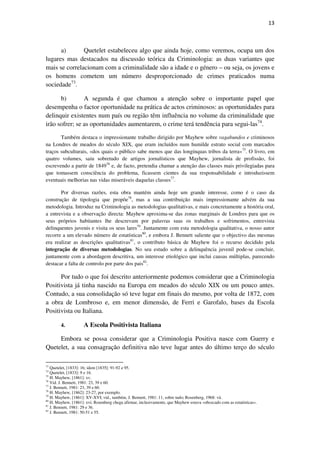 13

a)
Quetelet estabeleceu algo que ainda hoje, como veremos, ocupa um dos
lugares mas destacados na discussão teórica da Criminologia: as duas variantes que
mais se correlacionam com a criminalidade são a idade e o género – ou seja, os jovens e
os homens cometem um número desproporcionado de crimes praticados numa
sociedade73.
b)
A segunda é que chamou a atenção sobre o importante papel que
desempenha o factor oportunidade na prática de actos criminosos: as oportunidades para
delinquir existentes num país ou região têm influência no volume da criminalidade que
irão sofrer; se as oportunidades aumentarem, o crime terá tendência para segui-las74.
Também destaca o impressionante trabalho dirigido por Mayhew sobre vagabundos e criminosos
na Londres de meados do século XIX, que eram incluídos num humilde estrato social com marcados
traços subculturais, «dos quais o público sabe menos que das longínquas tribos da terra»75. O livro, em
quatro volumes, saiu sobretudo de artigos jornalísticos que Mayhew, jornalista de profissão, foi
escrevendo a partir de 184976 e, de facto, pretendia chamar a atenção das classes mais privilegiadas para
que tomassem consciência do problema, ficassem cientes da sua responsabilidade e introduzissem
eventuais melhorias nas vidas miseráveis daquelas classes77.
Por diversas razões, esta obra mantém ainda hoje um grande interesse, como é o caso da
construção de tipologia que propõe78, mas a sua contribuição mais impressionante advém da sua
metodologia. Introduz na Criminologia as metodologias qualitativas, e mais concretamente a história oral,
a entrevista e a observação directa: Mayhew aproxima-se das zonas marginais de Londres para que os
seus próprios habitantes lhe descrevam por palavras suas os trabalhos e sofrimentos, entrevista
delinquentes juvenis e visita os seus lares79. Juntamente com esta metodologia qualitativa, o nosso autor
recorre a um elevado número de estatísticas80, e embora J. Bennett saliente que o objectivo das mesmas
era realizar as descrições qualitativas81, o contributo básica de Mayhew foi o recurso decidido pela
integração de diversas metodologias. No seu estudo sobre a delinquência juvenil pode-se concluir,
juntamente com a abordagem descritiva, um interesse etiológico que inclui causas múltiplas, parecendo
destacar a falta de controlo por parte dos pais82.

Por tudo o que foi descrito anteriormente podemos considerar que a Criminologia
Positivista já tinha nascido na Europa em meados do século XIX ou um pouco antes.
Contudo, a sua consolidação só teve lugar em finais do mesmo, por volta de 1872, com
a obra de Lombroso e, em menor dimensão, de Ferri e Garofalo, bases da Escola
Positivista ou Italiana.
4.

A Escola Positivista Italiana

Embora se possa considerar que a Criminologia Positiva nasce com Guerry e
Quetelet, a sua consagração definitiva não teve lugar antes do último terço do século
73

Quetelet, [1833]: 16; idem [1835]: 91-92 e 95.
Quetelet, [1833]: 9 e 16.
75
H. Mayhew, [1861]: xv.
76
Vid. J. Bennett, 1981: 23, 39 e 60.
77
J. Bennett, 1981: 23, 39 e 60.
78
H. Mayhew, [1862]: 23-27, por exemplo.
79
H. Mayhew, [1861]: XV-XVI; vid., também, J. Bennett, 1981: 11, sobre tudo; Rosenberg, 1968: vii.
80
H. Mayhew, [1861]: xvi; Rosenberg chega afirmar, inclusivamente, que Mayhew estava «obcecado com as estatísticas».
81
J. Bennett, 1981: 29 e 36.
82
J. Bennett, 1981: 50-51 e 55.
74

 