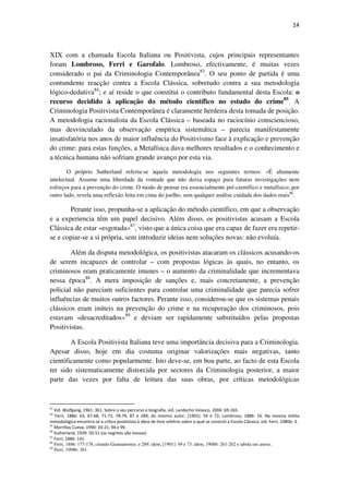 14

XIX com a chamada Escola Italiana ou Positivista, cujos principais representantes
foram Lombroso, Ferri e Garofalo. Lombroso, efectivamente, é muitas vezes
considerado o pai da Criminologia Contemporânea83. O seu ponto de partida é uma
contundente reacção contra a Escola Clássica, sobretudo contra a sua metodologia
lógico-dedutiva84; e aí reside o que constitui o contributo fundamental desta Escola: o
recurso decidido à aplicação do método científico no estudo do crime85. A
Criminologia Positivista Contemporânea é claramente herdeira desta tomada de posição.
A metodologia racionalista da Escola Clássica – baseada no raciocínio consciencioso,
mas desvinculado da observação empírica sistemática – parecia manifestamente
insatisfatória nos anos de maior influência do Positivismo face à explicação e prevenção
do crime: para estas funções, a Metafísica dava melhores resultados e o conhecimento e
a técnica humana não sofriam grande avanço por esta via.
O próprio Sutherland referiu-se àquela metodologia nos seguintes termos: «É altamente
intelectual. Assume uma liberdade da vontade que não deixa espaço para futuras investigações nem
esforços para a prevenção do crime. O modo de pensar era essencialmente pré-científico e metafísico; por
outro lado, revela uma reflexão feita em cima do joelho, sem qualquer análise cuidada dos dados reais86.

Perante isso, propunha-se a aplicação do método científico, em que a observação
e a experiencia têm um papel decisivo. Além disso, os positivistas acusam a Escola
Clássica de estar «esgotada»87, visto que a única coisa que era capaz de fazer era repetirse e copiar-se a si própria, sem introduzir ideias nem soluções novas: não evoluía.
Além da disputa metodológica, os positivistas atacaram os clássicos acusando-os
de serem incapazes de controlar – com propostas lógicas às quais, no entanto, os
criminosos eram praticamente imunes – o aumento da criminalidade que incrementava
nessa época88. A mera imposição de sanções e, mais concretamente, a prevenção
policial não pareciam suficientes para controlar uma criminalidade que parecia sofrer
influências de muitos outros factores. Perante isso, considerou-se que os sistemas penais
clássicos eram inúteis na prevenção do crime e na recuperação dos criminosos, pois
estavam «desacreditados»89 e deviam ser rapidamente substituídos pelas propostas
Positivistas.
A Escola Positivista Italiana teve uma importância decisiva para a Criminologia.
Apesar disso, hoje em dia costuma originar valorizações mais negativas, tanto
cientificamente como popularmente. Isto deve-se, em boa parte, ao facto de esta Escola
ter sido sistematicamente distorcida por sectores da Criminologia posterior, a maior
parte das vezes por falta de leitura das suas obras, por críticas metodológicas

83

Vid. Wolfgang, 1961: 361. Sobre o seu percurso e biografia, vid. Landecho Velasco, 2004: 69-165.
Ferri, 1886: 63, 67-68, 71-72, 78-79, 87 e 289; do mesmo autor, [1901]: 54 e 72; Lombroso, 1886: 16. Na mesma órbita
metodológica encontra-se a crítica positivista à ideia de livre arbítrio sobre a qual se constrói a Escola Clássica, vid. Ferri. 1980b: 3.
85
Morrillas Cueva, 1990: 20-21, 94 e 99.
86
Sutherland, 1939: 50-51 (os negritos são nossos)
87
Ferri, 1886: 141.
88
Ferri, 1886: 177-178, citando Giannantonio, e 289; idem, [1901]: 49 e 73; idem, 1908b: 261-262 e tabela em anexo.
89
Ferri, 1908b: 261.
84

 