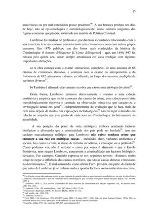 15

anacrónicas ou por mal-entendidos pouco prudentes90. A sua herança perdura nos dias
de hoje, não só epistemológica e metodologicamente, como também nalgumas das
figuras concretas que propôs, sobretudo em matéria de Política Criminal.
Lombroso foi médico de profissão e, por diversas vicissitudes relacionadas com o
seu exercício, teve um enorme contacto tanto com criminosos como com outros grupos
humanos. Em 1876 publicou um dos livros mais conhecidos da história da
Criminologia: O homem delinquente [L’Uomo delinquente] – que, em 1896/1897 foi
editada pela quinta vez, sendo sempre actualizada em cada reedição com algumas
importantes alterações.
a) A obra começa com o exame «minucioso, completo» de uma amostra de 66
crânios de criminosos italianos, e continua com o exame da antropometria e da
fisionomia de 832 criminosos italianos, recolhendo, ao longo dos mesmos, medições de
variantes diversas91.
b) Também é afirmado abertamente na obra que existe uma etiologia do crime92.
Desta forma, Lombroso promove decisivamente o recurso a uma ciência
positivista e empírica que inclui a procura das causas do crime, uma ciência positivista
metodologicamente rigorosa e centrada na observação minuciosa que caracteriza a
investigação actual em geral93. Independentemente da avaliação que se faça, mais de
cem anos depois de muitas das exposições metodológicas94 não há lugar a dúvidas em
relação ao impacto que este ponto de vista teve na Criminologia, inclusivamente na
actualidade.
A sua posição, do ponto de vista etiológico, embora aceitando factores
biológicos e afirmando que a criminalidade dos pais pode ser herdada95, tem um
carácter marcadamente múltiplo: para Lombroso não existe nenhum crime que
encontre a sua raiz em múltiplas causas – incluindo, claro, variantes ambientais e
sociais, tais como o clima, o abuso de bebidas alcoólicas, a educação ou a profissão96.
Como podemos ver, não é verdade – como por vezes é afirmado – que a Escola
Positivista, nem sequer Lombroso, centrassem a criminalidade em factores biológicos
herdados. Por exemplo, Garofalo expressa-se nos seguintes termos: «Estamos muito
longe de negar a influência das causas exteriores, que são as causas directas e imediatas
da determinação»97. O mal-entendido, como afirma Ferri, provém, em parte, do facto de
que antes de Lombroso já se tinham vindo a apontar factores socio-ambientais no crime,
90
Em relação a estas não podemos resistir a uma chamada de atenção sobre os anacronismos metodológicos, ou seja, à crítica feita a
Lombroso, ridicularizando-o por ter cometido erros metodológicos que só foram corrigidos muitas décadas depois, vid. Hirschi,
1973: 6.
91
Lombroso, 1876: 3, 15 et passim. O tamanho das duas amostras foi aumentando nas edições seguintes; vid., do mesmo autor,
1896: 136 e 221.
92
Lombroso, 1876: 120, também Ferri, 1886: 287; idem, [1901]: 75-76.
93
Paternoster e Bachman, 2001b: 48; Serrano Maíllo, 2004b: 47 e 52.
94
Vid. moffit e tal., 1994: 278.
95
Lombroso, 1876:137.
96
Ferri, 1886: 110; Lombroso, 1876: 120-155; idem, 1886: 12; idem, 1897: 1-260. Vid., em geral, Serrano Gómez, 1976a: 624; na
realidade muitas das causas apontadas por Lombroso são sem dúvida (meros) correlatos.
97
Garafolo, s/data: 175; vid., também, 237-265, especialmente 263.

 