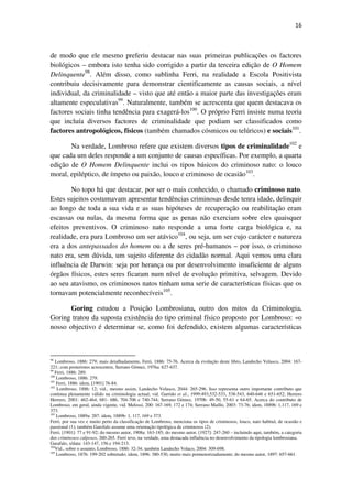 16

de modo que ele mesmo preferiu destacar nas suas primeiras publicações os factores
biológicos – embora isto tenha sido corrigido a partir da terceira edição de O Homem
Delinquente98. Além disso, como sublinha Ferri, na realidade a Escola Positivista
contribuiu decisivamente para demonstrar cientificamente as causas sociais, a nível
individual, da criminalidade – visto que até então a maior parte das investigações eram
altamente especulativas99. Naturalmente, também se acrescenta que quem destacava os
factores sociais tinha tendência para exagerá-los100. O próprio Ferri insiste numa teoria
que incluía diversos factores de criminalidade que podiam ser classificados como
factores antropológicos, físicos (também chamados cósmicos ou telúricos) e sociais101.
Na verdade, Lombroso refere que existem diversos tipos de criminalidade102 e
que cada um deles responde a um conjunto de causas específicas. Por exemplo, a quarta
edição de O Homem Delinquente inclui os tipos básicos do criminoso nato: o louco
moral, epiléptico, de ímpeto ou paixão, louco e criminoso de ocasião103.
No topo há que destacar, por ser o mais conhecido, o chamado criminoso nato.
Estes sujeitos costumavam apresentar tendências criminosas desde tenra idade, delinquir
ao longo de toda a sua vida e as suas hipóteses de recuperação ou reabilitação eram
escassas ou nulas, da mesma forma que as penas não exerciam sobre eles quaisquer
efeitos preventivos. O criminoso nato responde a uma forte carga biológica e, na
realidade, era para Lombroso um ser atávico104, ou seja, um ser cujo carácter e natureza
era a dos antepassados do homem ou a de seres pré-humanos – por isso, o criminoso
nato era, sem dúvida, um sujeito diferente do cidadão normal. Aqui vemos uma clara
influência de Darwin: seja por herança ou por desenvolvimento insuficiente de alguns
órgãos físicos, estes seres ficaram num nível de evolução primitiva, selvagem. Devido
ao seu atavismo, os criminosos natos tinham uma serie de características físicas que os
tornavam potencialmente reconhecíveis105.
Goring estudou a Posição Lombrosiana, outro dos mitos da Criminologia.
Goring tratou da suposta existência do tipo criminal físico proposto por Lombroso: «o
nosso objectivo é determinar se, como foi defendido, existem algumas características

98
Lombroso, 1886: 279; mais detalhadamente, Ferri, 1886: 75-76. Acerca da evolução deste libro, Landecho Velasco, 2004: 167221; com posteriores acrescentos, Serrano Gómez, 1976a: 627-637.
99
Ferri, 1886: 289.
100
Lombroso, 1886: 279.
101
Ferri, 1886: idem, [1901] 76-84.
102
Lombroso, 1886: 12; vid., mesmo assim, Landecho Velasco, 2044: 265-296. Isso representa outro importante contributo que
continua plenamente válido na criminologia actual; vid. Garrido et al., 1999:493,532-533, 538-543, 640-646 e 651-652; Herrero
Herrero, 2001: 462-464, 681- 686, 704-706 e 740-744; Serrano Gómez, 1970b: 49-50, 55-61 e 64-65. Acerca do contributo de
Lombroso, em geral, ainda vigente, vid. Melossi, 200: 167-169, 172 e 174; Serrano Maíllo, 2003: 73-76; idem, 1889b: 1,117, 169 e
373.
103
Lombroso, 1889a: 287: idem, 1889b: 1, 117, 169 e 373.
Ferri, por sua vez e muito perto da classificação de Lombroso, menciona os tipos de criminosos, louco, nato habitul, de ocasião e
passional (1); também Garofalo assume uma orientação tipológica de criminosos (2).
Ferri, [1901]: 77 e 91-92; do mesmo autor, 1908a: 163-185; do mesmo autor, [1927]: 247-260 – incluindo aqui, também, a categoria
dos criminosos culposos, 260-265. Ferri teve, na verdade, uma destacada influência no desenvolvimento da tipologia lombrosiana.
Garafalo, s/data: 143-147, 156 e 194-213.
104
Vid., sobre o assunto, Lombroso, 1886: 32-34; também Landecho Velaco, 2004: 309-698.
105
Lombroso, 1876: 199-202 sobretudo; idem, 1896: 380-530, muito mais pormenorizadamente; do mesmo autor, 1897: 657-661.

 