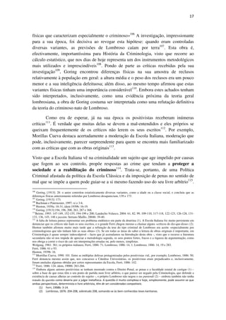 17

físicas que caracterizam especialmente o criminoso»106 A investigação, impressionante
para a sua época, foi decisiva ao revogar esta hipótese: quando eram controladas
diversas variantes, as previsões de Lombroso caíam por terra107. Esta obra é,
efectivamente, importantíssima para História da Criminologia, visto que recorre ao
cálculo estatístico, que nos dias de hoje representa um dos instrumentos metodológicos
mais utilizados e imprescindíveis108. Pondo de parte as críticas recebidas pela sua
investigação109, Goring encontrou diferenças físicas na sua amostra de reclusos
relativamente à população em geral: a altura média e o peso dos reclusos era um pouco
menor e a sua inteligência defeituosa; além disso, ao mesmo tempo afirmou que estas
variantes físicas tinham uma importância considerável110. Embora estes achados tenham
sido interpretados, inclusivamente, como uma evidência próxima da teoria geral
lombrosiana, a obra de Goring costuma ser interpretada como uma refutação definitiva
da teoria do criminoso nato de Lombroso.
Como era de esperar, já na sua época os positivistas receberam inúmeras
críticas . É verdade que muitas delas se devem a mal-entendidos e eles próprios se
queixam frequentemente de os críticos não lerem os seus escritos112. Por exemplo,
Morillas Cueva destaca acertadamente a moderação da Escola Italiana, moderação que
pode, inclusivamente, parecer surpreendente para quem se encontra mais familiarizado
com as críticas que com as obras originais113.
111

Visto que a Escola Italiana vê na criminalidade um sujeito que age impelido por causas
que fogem ao seu controlo, propõe respostas ao crime que tendam a proteger a
sociedade e a reabilitação do criminoso114. Trata-se, portanto, de uma Política
Criminal afastada da política da Escola Clássica e da imposição de penas no sentido de
mal que se impõe a quem pode guiar-se a si mesmo fazendo uso do seu livre arbítrio115.
106
Goring, [1913]: 28: o autor controlou estatisticamente diversas variantes, como a idade ou a classe social, e concluiu que as
diferenças físicas anteriormente referidas por Lombroso desapareciam, 139 e 173.
107
Goring, [1913]: 173.
108
Bachman e Paternoster, 1997; xi e 3-6.
109
Hooton, 1939a: 18-31; idem 1939b: 16-19.
110
Goring, [1913]:194, 196, 200, 263, 287 e 368.
111
Beirne, 1993: 147-149, 152-155, 194-199 e 200; Landecho Velasco, 2004: 61, 82, 99, 109-110, 117-118, 122-123, 126-128, 131133, 136, 145, 148 e passim; Serrano Maíllo, 2004b: 39-40.
112
A falta de leitura parece representar um problema endémico em parte da doutrina (1). A Escola Italiana foi muito persistente em
denunciar que os críticos não liam os seus escritos, e o grande Ferri chegou mesmo a chamar alguns «críticos do diz-que-disse» (2).
Hooton também afirmou muito mais tarde que a refutação da tese do tipo criminal de Lombroso era aceite «especialmente por
criminologistas que não tinham lido as suas obras» (3). Se em todas as áreas do saber a leitura de obras originais é importante, em
Criminologia é quase sempre indesculpável – facto que já assinalamos na Introdução desta obra -, visto que o recurso a literatura
secundaria não só nos impede de apreciar a metodologia seguida, os seus pontos fortes, fracos e a riqueza da argumentação, como
nos obriga a correr o risco de cair em interpretações erradas ou, pelo menos, simplistas.
Wolgang, 1961: 361; os próprios italianos, Ferri, 1886: 71; Lombroso, 1886: 14, 1; Lombroso, 1886: 14, 19 e 283.
Ferri, 1886: 61 e 93.
Hooton, 1939b: 16.
113
Morrillas Cueva, 1990: 101. Entre as múltiplas defesas protagonizadas pelos positivistas vid., por exemplo, Lombroso, 1886: 50;
Ferri denuncia mesmo assim que, nos concursos a Cátedras Univesitárias, os positivistas eram prejudicados e, inclusivamente,
foram anuladas algumas obtidas por certos representantes da Escola, Ferri, 1886: 142.
114
Ferri, 1886: 124; idem, 1908b: 263-266.
115
Embora alguns autores positivistas se tenham mostrado contra o Direito Penal, as penas e a faculdade estatal de castigar (1) –
sobre a base de que estas têm o seu ponto de partida num livre arbítrio, o que parece ser negado pela Criminologia, que defende a
existência de causas alheias ao controlo do sujeito -, o próprio Lombroso não negou o ius puniendi (2) – embora também não tenha
tratado da questão como deveria por a julgar metafísica. A questão é muito complexa e hoje, simplesmente, pode assumir-se que
ambas perspectivais, determinista e livre arbitrista, têm de ser consideradas compatíveis.
(1) Ferri, 1908b: 3-14.
(2) Lombroso, 1876: 204-208, sobretudo 208, somando-se às bem conhecidas teses kantianas.

 
