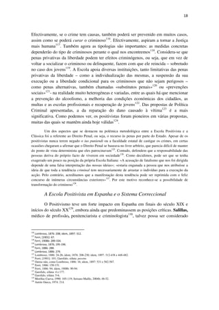 18

Efectivamente, se o crime tem causas, também poderá ser prevenido em muitos casos,
assim como se poderá curar o criminoso116. Efectivamente, aspiram a tornar a Justiça
mais humana117. Também agora as tipologias são importantes: as medidas concretas
dependerão do tipo de criminosos perante o qual nos encontremos118. Considera-se que
penas privativas da liberdade podem ter efeitos criminógenos, ou seja, que em vez de
voltar a socializar o criminoso ou delinquente, fazem com que ele reincida – sobretudo
no caso dos jovens119. A Escola apoia diversas instituições, tanto limitativas das penas
privativas da liberdade – como a individualização das mesmas, a suspensão da sua
execução ou a liberdade condicional para os criminosos que não sejam perigosos –
como penas alternativas, também chamadas «substitutos penais»120 ou «prevenções
sociais»121- na realidade muito heterogéneas e variadas, entre as quais há que mencionar
a prevenção do alcoolismo, a melhoria das condições económicas dos cidadãos, as
multas e as escolas profissionais e recuperação de jovens122. Das propostas de Política
Criminal apresentadas, a da reparação do dano causado à vítima123 é a mais
significativa. Como podemos ver, os positivistas foram pioneiros em várias propostas,
muitas das quais se mantêm ainda hoje válidas124.
Um dos aspectos que se destacou na polémica metodológica entre a Escola Positivista e a
Clássica foi a referente ao Direito Penal, ou seja, o recurso às penas por parte do Estado. Apesar de os
positivistas nunca terem negado o ius puniendi ou a faculdade estatal de castigar os crimes, em certas
ocasiões chegaram a afirmar que o Direito Penal se baseava no livre arbítrio, que parecia difícil de manter
do ponto de vista determinista que eles patrocinavam125. Contudo, defendem que a responsabilidade das
pessoas deriva do próprio facto de viverem em sociedade126. Como decidimos, pode ser que se tenha
exagerado um pouco na posição da própria Escola Italiana: «A acusação de fatalismo que nos foi dirigida
depende de uma falsa interpretação das nossas ideias»; «estaria enganada a pessoa que nos atribuísse a
ideia de que toda a tendência criminal tem necessariamente de arrastar o indivíduo para a execução da
acção. Pelo contrário, acreditamos que a manifestação desta tendência pode ser reprimida com o feliz
concurso de inúmeras circunstâncias exteriores»127. Por este motivo reconhece-se a possibilidade de
transformação do criminoso128.

A Escola Positivista em Espanha e o Sistema Correccional
O Positivismo teve um forte impacto em Espanha em finais do século XIX e
inícios do século XX129, embora ainda que predominassem as posições críticas. Salillas,
médico de profissão, penitenciarista e criminologista130, talvez possa ser considerado

116

Lombroso, 1876: 208; idem, 1897: 312.
Ferri, [1901]: 67.
118
Ferri, 1908b: 289-334.
119
Lombroso, 1876; 195-196.
120
Ferri, 1886: 288.
121
Lombroso, 1886: 279.
122
Lombroso, 1886: 24-26; idem; 1876: 208-230; idem, 1897: 312-438 e 448-482.
123
Ferri, [1901]: 101; Garofalo, s/data: passim.
124
Outras não, como Lombroso, 1886: 16; idem, 1897: 531 e 582-587.
125
Ferri, 1886: 150-151.
126
Ferri, 1886: 94; idem, 1908b: 90-94.
127
Garofalo, s/data: 4 e 177.
128
Garofalo, s/data: 5-6.
129
Morillas Cueva, 1990: 105-119; Serrano Maíllo, 2004b; 48-52.
130
Antón Oneca, 1974: 214.
117

 