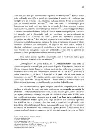 19

como um dos principais representantes espanhóis do Positivismo131. Embora nunca
tenha cultivado uma ciência positivista quantitativa à maneira de Lombroso, por
exemplo, teve um profundo conhecimento da realidade criminal devido ao seu contacto
com os estabelecimentos prisionais132. Para este autor, a Criminologia pode
desempenhar um papel importante tanto na prevenção do crime, propondo reformas
legais e jurídicas, como na ressocialização de criminosos133. A sua concepção etiológica
do crime é basicamente ecléctica – além de destacar aspectos antropológicos, considera,
por exemplo, que a alimentação pode ser importante no desenvolvimento da
personalidade e na explicação do crime -, tendo uma importância decisiva na
perspectiva sociológica134. Em relação à resposta ao crime também se mostra muito
próximo da Escola Italiana: pouco partidário das penas privativas da liberdade devido às
tendências criminosas dos delinquentes, em especial das penas curtas, defende a
liberdade condicional e, em especial, o trabalho ao ar livre – mais barato que as prisões,
mais benéfico na reintegração social dos condenados e mais útil no combate do
problema do lazer que existe nos estabelecimentos fechados135.
Entre outros autores espanhóis relacionados com o Positivismo vale a pena
recordar Bernaldo de Quirós e Dorado Montero136.
Contemporâneo da Escola Italiana foi o Correccionalismo, uma linha de
pensamento penal e criminológico particular da Espanha. Esta doutrina baseia-se na
obra do pensador alemão Krauser, e embora não tenha tido influência no seu país, foi
recebida no nosso com base sobretudo nos trabalhos de Sanz del Río137. Esta linha é
muito heterogénea e, de facto, é discutível se se pode falar de uma escola de
pensamento ou não138. Os grandes autores correcionalistas espanhóis são os bem
conhecidos e destacados Concepción Amaral, L. Silvela e Dorado Montero, embora este
último, como acabámos de ver, também estivesse próximo do Positivismo.
Para os correcionalistas a pena não pode consistir na compensação de um mal
mediante a aplicação de outro, mas mais precisamente na correcção ou emenda do
criminoso – embora também reconhecessem, de uma maneira geral, outros objectivos
para a pena, tais como a prevenção em geral ou a defesa da ordem social. É tanto assim
que consideram, em certas passagens, que a pena é um bem para o criminoso, e
inclusivamente um direito: a pena justa, longe de ser um mal, constituiu o primeiro
dos benefícios para o criminoso, visto que tende a restabelecer na plenitude a sua
consciência e liberdade racional, de que caiu, erguendo-se, do ponto de vista criminal,
ao nível de um membro útil para Humanidade e para o Estado. É precisamente por a
pena ser um benefício para o condenado que diz com toda a convicção que é um direito
131 Vid. contudo, Fernández Rodríguez, 1976: 211.
132 Serrano Gómez, 1981a: 127.
133 Salillas, 1908: 585-587.
134 Vid. Serrano Gómez, 1981a: 127.
135 Salillas, [1888]: 420-436; em geral vid. Fernández Rodriguez, 1976: 98-104.
136 Morillas Cueva, 1990: 106, 109 e 118 sobretudo.
137 Sobre este último, vid. Serrano Gómez, 1981a: 130-132.
138 Morillas Cueva, 1990: 87-88 e 90.

 