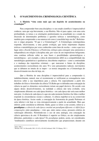 2

I.

O NASCIMENTO DA CRIMINOLOGIA CIENTÍFICA

1.
A História “vista como mais que um depósito de acontecimentos ou
cronologias”1
Para compreender bem uma disciplina e o seu estado científico é imprescindível
conhecer, nem que seja brevemente, a sua História. Não só para captar, com uma certa
profundidade, os temas e as orientações predominantes na actualidade ou o estado da
discussão de determinados problemas e questões teóricas e metodológicas, como
também para compreender a sua natureza tal como é concebida hoje em dia2. Referimonos à vulgar pergunta: “O que é a Criminologia?”. A Criminologia contemporânea
responde, efectivamente, a uma grande evolução, que inclui importantes disputas
teóricas e metodológicas por vezes conhecidas como lutas de escolas – como a que teve
lugar entre a Escola Clássica e a Positivista; esforços para conseguir uma autonomia e
independência em relação à disciplina mãe, por vezes de um imperialismo beligerante;
uma contínua reflexão sobre as suas bases e possibilidades epistemológicas e
metodológicas – por exemplo, a ideia de determinismo débil ou a compatibilidade das
metodologias quantitativas e qualitativas; descobertas empíricas – como a continuidade
e a mudança das trajectórias criminais – que marcaram o futuro da disciplina;
acontecimentos socioculturais dos anos 70 e seus pensamentos radicais; movimentos
que se debatem no intuito de se impor – as teorias integradas ou a Criminologia do
desenvolvimento nos dias de hoje, etc.
Que a História de uma disciplina é imprescindível para a compreender é,
indubitavelmente, natural, mas só recentemente se verificaram as consequências mais
decisivas sobre a sua importância para a ciência. Foi especialmente a partir dos
trabalhos do físico e historiador da ciência T.S.Kuhn que se defendeu uma concepção da
ciência na qual os elementos socioculturais teriam um papel decisivo. De acordo com
alguns destes desenvolvimentos, na realidade a ciência não teria evoluído, seria
simplesmente diferente em cada época histórica – em cada época não seria nem melhor
nem pior. A ciência de cada época é a que em cada momento histórico faz falta e melhor
responde às circunstâncias sociais e culturais. A ciência englobar-se-ia na cosmovisão
da época histórica. Assim sendo, a concepção da Astronomia do grande Ptolomeu só
seria inferior à de hoje se vista retrospectivamente a partir da actualidade. Mais que
inferior, pode considerar-se diferente. Kuhn, quase se refere a este assunto, refere-se a
paradigmas: a ciência de cada época constitui um paradigma diferente e é difícil fazer
comparações entre paradigmas - visto que, entre outras coisas, possuem critérios de
valorização diferentes. Permitindo-nos o uso de uma analogia, esta concepção da
ciência aproxima-a da arte: O Românico é superior ao Gótico, ou são simplesmente
diferentes, particulares a cada época? Os paradigmas podem, assim, ser considerados
“rendimentos científicos universalmente reconhecidos que proporcionam, durante um
1
2

Kuhn, 1996: 1.
Bernard, 1992: 3-6; Boswordth, 2001: 431-432 e 439-440; Ferdinand, 1980: 153; Rüping, 1991: 1.

 