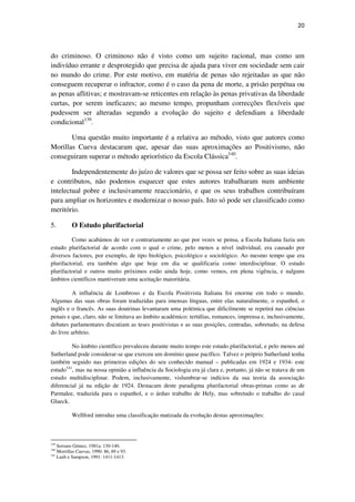 20

do criminoso. O criminoso não é visto como um sujeito racional, mas como um
indivíduo errante e desprotegido que precisa de ajuda para viver em sociedade sem cair
no mundo do crime. Por este motivo, em matéria de penas são rejeitadas as que não
conseguem recuperar o infractor, como é o caso da pena de morte, a prisão perpétua ou
as penas aflitivas; e mostravam-se reticentes em relação às penas privativas da liberdade
curtas, por serem ineficazes; ao mesmo tempo, propunham correcções flexíveis que
pudessem ser alteradas segundo a evolução do sujeito e defendiam a liberdade
condicional139.
Uma questão muito importante é a relativa ao método, visto que autores como
Morillas Cueva destacaram que, apesar das suas aproximações ao Positivismo, não
conseguiram superar o método apriorístico da Escola Clássica140.
Independentemente do juízo de valores que se possa ser feito sobre as suas ideias
e contributos, não podemos esquecer que estes autores trabalharam num ambiente
intelectual pobre e inclusivamente reaccionário, e que os seus trabalhos contribuíram
para ampliar os horizontes e modernizar o nosso país. Isto só pode ser classificado como
meritório.
5.

O Estudo plurifactorial

Como acabámos de ver e contrariamente ao que por vezes se pensa, a Escola Italiana fazia um
estudo plurifactorial de acordo com o qual o crime, pelo menos a nível individual, era causado por
diversos factores, por exemplo, de tipo biológico, psicológico e sociológico. Ao mesmo tempo que era
plurifactorial, era também algo que hoje em dia se qualificaria como interdisciplinar. O estudo
plurifactorial e outros muito próximos estão ainda hoje, como vemos, em plena vigência, e nalguns
âmbitos científicos mantiveram uma aceitação maioritária.
A influência de Lombroso e da Escola Positivista Italiana foi enorme em todo o mundo.
Algumas das suas obras foram traduzidas para imensas línguas, entre elas naturalmente, o espanhol, o
inglês e o francês. As suas doutrinas levantaram uma polémica que dificilmente se repetirá nas ciências
penais e que, claro, não se limitava ao âmbito académico: tertúlias, romances, imprensa e, inclusivamente,
debates parlamentares discutiam as teses positivistas e as suas posições, centradas, sobretudo, na defesa
do livre arbítrio.
No âmbito científico prevaleceu durante muito tempo este estudo plurifactorial, e pelo menos até
Sutherland pode considerar-se que exerceu um domínio quase pacífico. Talvez o próprio Sutherland tenha
também seguido nas primeiras edições do seu conhecido manual – publicadas em 1924 e 1934- este
estudo141, mas na nossa opinião a influência da Sociologia era já clara e, portanto, já não se tratava de um
estudo multidisciplinar. Podem, inclusivamente, vislumbrar-se indícios da sua teoria da associação
diferencial já na edição de 1924. Destacam deste paradigma plurifactorial obras-primas como as de
Parmalee, traduzida para o espanhol, e o árduo trabalho de Hely, mas sobretudo o trabalho do casal
Glueck.
Wellford introduz uma classificação matizada da evolução destas aproximações:

139

Serrano Gómez, 1981a: 130-140.
Morrillas Cuevas, 1990: 86, 89 e 93.
141
Laub e Sampson, 1991: 1411-1413.
140

 