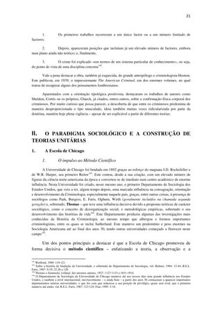 21

1.
factores;

Os primeiros trabalhos recorreram a um único factor ou a um número limitado de

2.
Depois, apareceram posições que incluíam já um elevado número de factores, embora
num plano ainda não teórico; e, finalmente,
3.
O crime foi explicado «em termos de um sistema particular de conhecimento», ou seja,
do ponto de vista de uma disciplina concreta142.
Vale a pena destacar a obra, também já esquecida, do grande antropólogo e criminologista Hooton.
Este publicou, em 1939, o impressionante The American Criminal, em dos enormes volumes, no qual
tratou de recuperar alguns dos pensamentos lombrosianos.
Aparentados com a orientação tipológica positivista, destacaram os trabalhos de autores como
Sheldon, Cortés ou os próprios, Glueck, já citados, entres outros, sobre a confirmação física corporal dos
criminosos. Por muito curioso que possa parecer, a descoberta de que entre os criminosos predomina de
maneira desproporcionada o tipo musculado, ideia também muitas vezes ridicularizada por parte da
doutrina, mantém hoje plena vigência – apesar de ser explicável a partir de diferentes teorias.

O PARADIGMA SOCIOLÓGICO E A CONSTRUÇÃO DE
TEORIAS UNITÁRIAS

II.
1.

A Escola de Chicago
1.

O impulso ao Método Científico

A Universidade de Chicago foi fundada em 1892 graças ao esforço do magnata J.D. Rockefeller e
de W.R. Harper, seu primeiro Reitor143. Este contou, desde a sua criação, com um elevado número de
figuras da ciência norte-americana da época e converteu-se de imediato num centro académico de enorme
influência. Nesta Universidade foi criado, nesse mesmo ano, o primeiro Departamento de Sociologia dos
Estados Unidos, que veio a ter, algum tempo depois, uma marcada influência na consagração, orientação
e desenvolvimento da Criminologia, especialmente naquele país, graças, entre outras coisas, à presença de
sociólogos como Park, Burgess, E. Faris, Ogburn, Wirth (geralmente incluídos na chamada segunda
geração) e, sobretudo, Thomas – que teve uma influência decisiva devido a propostas teóricas de carácter
sociológico, como o conceito de desorganização social; e metodológicas empíricas, sobretudo o seu
desenvolvimento das histórias de vida144. Este Departamento produziu algumas das investigações mais
conhecidas da História da Criminologia, ao mesmo tempo que albergou e formou importantes
criminologistas, entre os quais se inclui Sutherland. Este manteve um predomínio e peso enormes na
Sociologia Americana até ao final dos anos 30, tendo outras universidades começado a florescer neste
campo145.

Um dos pontos principais a destacar é que a Escola de Chicago promoveu de
forma decisiva o método científico – enfatizando a teoria, a observação e a
142

Wellford, 1989: 119-121.
Sobre a história da fundação da Universidade, e sobretudo do Departamento de Sociologia, vid. Bulmer, 1984: 12-44; R.E.L.
Faris, 1967: 9-19, 22-26 e 128.
144
Thomas e Znaniecki, [s/data]: dos mesmos autores, 1927: 1127-1133 e 1831-1914.
145
O Departamento de Sociologia da Universidade de Chicago manteve até aos nossos dias uma grande influência nos Estados
Unidos, e também a nível internacional; inevitavelmente – e ainda bem – a partir dos anos 30 começaram a aparecer importantes
departamentos noutras universidades, o que fez com que reduzisse a sua posição de privilégio, quase sem rival, que o primeiro
manteve até então; vid. R.E.L. Faris, 1967: 123-124; Fine, 1995: 3-10.
143

 