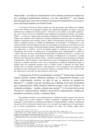 22

objectividade – no estudo do comportamento social e humano, perante uma tradição em
que a abordagem predominante continuava a ser mais especulativa146 - uma situação
parecida àquela que vimos estar a acontecer na Europa. Foi praticamente com ele que se
criou a Sociologia Empírica nos Estados Unidos.
A orientação da Escola de Chicago incluía uma forte preocupação pela melhoria das condições
sociais: pela utilização da investigação científica para implementar programas de política social que
melhorassem as condições de vida das pessoas147. Isto deveu-se, sem, dúvida, a um espírito optimista –
que, mais à frente, foi um dos responsáveis pelo surgimento da Sociologia na Europa e nos Estados
Unidos – e ao facto de a própria ideia que presidiu à fundação da Universidade ter sido filantrópica e
religiosa, mas também à forte influência do chamado Pragmatismo americano. Dois dos principais e
originários proponentes desta doutrina, Dewey e Mead, foram professores em Chicago e tiveram uma
relação e influência directas no trabalho do Departamento de Sociologia148. O Pragmatismo é uma
corrente filosófica muito heterogénea que pode ser caracterizada, de um ponto de vista mínimo, pela sua
orientação empírica e porque considera que qualquer doutrina, independentemente da sua natureza – neste
caso interessa-nos a científica – tem de ser julgada segundo os resultados que produz149. Então, a
Criminologia, não deveria ser julgada única ou principalmente pelo estabelecimento ou achado de
verdades objectivas do crime, mas também pela intervenção ou controlo do mesmo150; e a mesma coisa
pode ser afirmada, em geral, relativamente à Sociologia. O Pragmatismo é considerado a corrente
filosófica mais importante dos Estados Unidos, e mantém actualmente uma forte presença na Filosofia
Contemporânea, sendo de destacar a forte influência que teve na configuração da Criminologia NorteAmericana e, portanto, maioritária. Talvez isso, se lhe juntarmos a tradição do Imperialismo inglês, se
explique parte das consagradas diferenças entre as Ciências Sociais e Humanas dos países anglosaxónicos face às europeias continentais e ibero-americanas. Um dos programas mais conhecidos da
prevenção do crime relacionados com a Escola de Chicago é o chamado Chicago Area Project (CAP),
que chegou até aos nossos dias e ao qual voltaremos mais à frente.

A orientação da Escola foi decididamente sociológica151. Embora não excluísse de
maneira absoluta eventuais influências biológicas no comportamento humano e por
vezes, inclusivamente, insistisse na ideia de que se tratavam de perspectivas
diferentes152, a verdade é que não considerou que a Biologia fosse muito prometedora
para a explicação deste. Outras doutrinas influentes na época, como a dos instintos – de
orientação psicológica – também sofreram uma rejeição153. A Sociologia da Escola de
Chicago foi o Interaccionismo simbólico, desenvolvido, originariamente, também por
pensadores com Dewey, Cooley e, sobretudo, Mead.
Esta perspectiva prende-se com a importância que a sociedade tem para as pessoas; estas movemse em grupos mais ou menos pequenos e íntimos, comunicam e interagem entre elas através da
linguagem; e é precisamente essa interacção que influencia a sua personalidade e conduta. A imagem que
uma pessoa tem de si mesma, do mundo em que vive e, em geral, das situações que se lhe apresentam e
que se formam principalmente a partir das concepções dos outros. Por exemplo, alguns autores
146

J.bennett, 1981: 149; R.E.L. Faris, 1967: 3-6, 8, 12, 20, 35-36 e 39-41; Park, 1926: 13; Short, 1971: xi-xiv.
Park, [1925]: 110-111; Shaw e MacKay, 1969:xxiii, 4, 20e 113; Short, 1971: xviii.Vid., defendendo, contudo, que «a atitude de
Chicago era essencialmente a de uma ciência pura», R.E.L Faris, 1967: 130.
148
Berganza Conde, 2000: 3-6, 20-24, 48-49 e 81-85; R.E.L. Faris, 1967: 11, 15, 34 e 88-89.
149
De Castillo, 1995: 22, 26 e 44-51; Rorty, 1982: XVII-XXI e 160-166; do mesmo autor, 1989: 189-194; Serrano Maíllo, 1999: 7179.
150
Shaw, 1931: 8. Isto não significa que não se possa argumentar que para conseguir prevenir o crime é preciso, previamente,
conhecer as suas causas; pode tratar-se de uma questão de ênfase.
151
Burguess, 1923: 662-671 e 679-680.
152
N. Anderson, 1923: 70-76; Burgess, 1923: 667; Shaw, 1929: ix, 1-3 e 9; Sutherland, 1926: 73-78.
153
E.Faris, 1926: 31-33; mais geral, sobre a Psicologia, vid. Shaw e Mckay, 1969: 45.
147

 