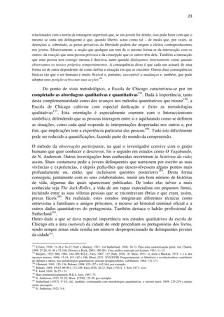 23

relacionados com a teoria da rotulagem sugeriram que, se um jovem for detido, isso pode fazer com que o
mesmo se sinta um delinquente e que, quando liberto, actue como tal – de modo que, por vezes, as
detenções e, sobretudo, as penas privativas da liberdade podem dar origem a efeitos contraproducentes
nos jovens. Efectivamente, a noção que qualquer um tem de si mesmo forma-se da intersecção com os
outros: da reacção que uma pessoa provoca e da concepção que os outros têm dele. Também a interacção
que uma pessoa tem consigo mesma é decisiva, tanto quando dialogamos internamente como quando
observamos os nossos próprios comportamentos. A consequência disso é que cada um actuará de uma
forma ou de outra dependendo de como defina a situação em que se encontre. Outras duas consequências
básicas são que o ser humano é muito flexível e, portanto, susceptível a mudanças e, também, que pode
adoptar uma posição activa nas suas acções154.

Do ponto de vista metodológico, a Escola de Chicago caracterizou-se por ter
completado as abordagens qualitativas e quantitativas155. Dada à importância, tanto
desta complementaridade como dos avanços nos métodos quantitativos que trouxe156, a
Escola de Chicago cultivou com especial dedicação e êxito as metodologias
qualitativas157. Esta orientação é especialmente coerente com o Interaccionismo
simbólico, defendendo que as pessoas interagem entre si e aquilatando como se definem
as situações, como cada qual responde às interpretações despertadas nos outros e, por
fim, que implicações tem a experiência particular das pessoas158. Tudo isto dificilmente
pode ser reduzido a quantificações, fazendo parte do mundo da compreensão.
O método da observação participante, na qual o investigador convive com o grupo
humano que quer conhecer e descrever, foi o seguido em estudos como O Vagabundo,
de N. Anderson. Outras investigações bem conhecidas recorreram às histórias da vida;
assim, Shaw costumava pedir a jovens delinquentes que narrassem por escrito as suas
vivências e experiencias, e depois pedia-lhes que desenvolvessem alguns pontos mais
profundamente ou, então, que incluíssem questões posteriores159. Desta forma
conseguiu, juntamente com os seus colaboradores, reunir um bom número de histórias
de vida, algumas das quais apareceram publicadas. De todas elas talvez a mais
conhecida seja The Jack-Roller, a vida de um rapaz especialista em pequenos furtos,
incluindo entre as suas vítimas pessoas que se encontravam ébrias e que eram, assim,
presas fáceis160. Na realidade, estes estudos integravam diferentes técnicas como
entrevistas a familiares e amigos próximos, o recurso ao historial criminal oficial e a
outros dados quantitativos do protagonista. Também destaca o ladrão profissional de
Sutherland161.
Outro dado a que se dava especial importância nos estudos qualitativos da escola de
Chicago era a área (natural) da cidade de onde procediam os protagonistas dos livros,
sendo sempre zonas onde residia um número desproporcionado de delinquentes juvenis
da cidade162.
154

E.Faris, 1926: 21-26 e 34-37; Park e Mackay, 1931: 3-4 Sutherland, 1926: 70-72. Para uma caracterização geral, vid. Charon,
1998: 27-28, 41-46 e 72-168; Downes e Rock, 2003: 180-201. Uma análise matizada em Lemert, 1951: 11-13.
155
Burgess, 1923: 666, 1984: 184-189; R.E.L. Faris, 1967: 115; Park, 1926: 18; Shaw, 1931: xi, shaw e Mackay, 1931: v e 4; dos
mesmos autores, 1969: 13-14, 141-142 e 186; Short, 1971: XVI-XVIII. Frequentemente os fabulosos e revolucionários contributos
de Ogburn e outros, nas metodologias quantitativas, passam desapercebidos, vid Bulmer, 1984: 151-171.
156
J.Bennett, 1981: 135-136; Bulmer, 1984: 155-157 e 162-164, por exemplo.
157
Bulmer, 1984: 45-63, 89-90 e 172-189. Faris,1926. 26-27; Park, [1925]: 3; Sort, 1971: xxxv.
158
E. farid, 1926: 26-27 e 31.
159
Mais pormenorizadamente, R.E.L. faris, 1967: 75.
160
N. Anderson, 1923: 51-52; Shaw, [1930] : 25-29, por exemplo.
161
Sutherland, [1937]: V-VI; vid., também, continuando com metodologias quantitativas, o mesmo autor, 1949: 235-239 e muitas
outras passagens.
162
N. Anderson, 1923: 3-4.

 
