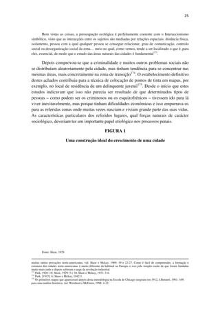 25

Bem vistas as coisas, a preocupação ecológica é perfeitamente coerente com o Interaccionismo
simbólico, visto que as interacções entre os sujeitos são mediadas por relações espaciais: distância física,
isolamento, pessoa com a qual qualquer pessoa se consegue relacionar, grau de comunicação, controlo
social ou desorganização social da zona… meio no qual, como vemos, tende a ser localizado o que é, para
eles, essencial, de modo que o estudo das áreas naturais das cidades é fundamental173.

Depois comprovou-se que a criminalidade e muitos outros problemas sociais não
se distribuíam aleatoriamente pela cidade, mas tinham tendência para se concentrar nas
mesmas áreas, mais concretamente na zona de transição174. O estabelecimento definitivo
destes achados contribuiu para a técnica de colocação de pontos de tinta em mapas, por
exemplo, no local de residência de um delinquente juvenil175. Desde o início que estes
estudos indicavam que isso não parecia ser resultado de que determinados tipos de
pessoas – como podem ser os criminosos ou os esquizofrénicos – tivessem ido para lá
viver inevitavelmente, mas porque tinham dificuldades económicas e isso empurrava-os
para as referidas zonas onde muitas vezes nasciam e viviam grande parte das suas vidas.
As características particulares dos referidos lugares, qual forças naturais de carácter
sociológico, deveriam ter um importante papel etiológico nos processos penais.
FIGURA 1
Uma construção ideal do crescimento de uma cidade

Fonte: Shaw, 1929
muitas outras provações norte-americanas, vid. Shaw e Mckay, 1969: 19 e 22-27. Como é fácil de compreender, a formação e
estrutura das cidades norte-americanas é muito diferente da habitual na Europa, e isso pela simples razão de que foram fundadas
muito mais tarde e depois sofreram o auge da revolução industrial.
173
Park, 1926: 18; Shaw, 1929: 5 e 10; Shaw e Mckay, 1931: 3-4.
174
Park, [1915]: 6; Shaw e Mckay, 1942:3.
175
Os primeiros mapas que apareceram depois desta metodologia na Escola de Chicago surgiram em 1912, J.Bennett, 1981: 169;
para uma análise histórica, vid. Weisburd e McEwen, 1998: 4-12.

 