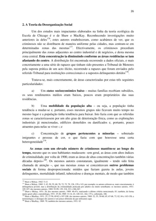 26

2. A Teoria da Desorganização Social
Um dos estudos mais impactantes elaborados na linha da teoria ecológica da
Escola de Chicago é o de Shaw e MacKay. Reconhecendo investigações muito
anteriores às deles176, estes autores estabeleceram, como acabámos de ver, que os
criminosos não se distribuem de maneira uniforme pelas cidades, mas centram-se em
determinadas zonas das mesmas177. Efectivamente, os criminosos procediam
principalmente das zonas adjacentes ao centro industrial e de negócios, e desta mesma
zona central. Esta concentração ia diminuindo conforme as áreas residências se iam
afastando do centro. A distribuição foi encontrada recorrendo a dados oficiais, e mais
concretamente a uma série de rapazes que tinham sido presentes a Tribunal de Menores
pela suposta prática de um acto ilícito, recorrendo a rapazes que foram enviados pelo
referido Tribunal para instituições correccionais e a supostos delinquentes detidos178.
Tratava-se, mais concretamente, de áreas caracterizadas por estas três seguintes
particularidades:
a)
Um status socioeconómico baixo – muitas famílias recebiam subsídios,
os seus rendimentos médios eram baixos, poucos eram proprietários das suas
residências.
b)
Uma mobilidade da população alta – ou seja, a população tinha
tendência a mudar-se e, portanto, esses mesmos grupos não ficavam muito tempo no
mesmo lugar e a população tinha tendência para baixar. Isto fazia com que as referidas
zonas se caracterizassem por um alto grau de deterioração física, como as explorações
industriais já mencionadas, edifícios demolidos ou danificados e, portanto, pouco
atraentes para nelas se viver -; e
c)
Concentração de grupos pertencentes a minorias – sobretudo
imigrantes e pessoas de cor, o que fazia com que houvesse uma certa
heterogeneidade179.
As zonas com um elevado número de criminosos mantêm-se ao longo do
tempo, mesmo que os seus habitantes mudassem: «em geral, as áreas com altos índices
de criminalidade, por volta de 1900, eram as áreas de altas concentrações também várias
décadas depois»180. Os mesmos autores constataram, igualmente – tendo sido feita
chamada de atenção –, que nas mesmas zonas se concentravam outros problemas
sociais de forma desproporcionada: miúdos que faziam gazeta às aulas, jovens
delinquentes, mortalidade infantil, tuberculose e doenças mentais, de modo que também
176

Shaw e Mckay, 1942: 5-13.
Shaw e Mckay, 1969: 3, 43, 50, 55, 60, 70, 72, 75, 79, 126, 139 e 143, por exemplo; os autores referem-se, mais concretamente, à
delinquência juvenil, mas a distribuição da criminalidade praticada por adultos era muito semelhante; os mesmos autores, 1931:
105-107; dos mesmos autores, 1969: 93-99, 139, 218, 221 e 266-267.
178
Shaw e Mckay, 1931: 26; dos mesmos autores, 1969: 46-47e, matizando o último critério mencionado, 81; também, de forma
muito geral sobre a metodologia, 1931: 25-26; 1969: 13-14, 43, 140-141, 164, 175 e, sobretudo, 186.
179
Shaw e MacKay, 1931: 25, 27-58, 69-82 e 107-108; dos mesmos autores, 1969: 52, 55, 59-60, 65, 67-68, 73, 82, 84 e 143-158; a
terminologia e o destaque dos autores é um pouco diferente da que utilizamos aqui.
180
Shaw e MacKay, 1969: 70; também dos mesmos autores, 1931: 83
177

 