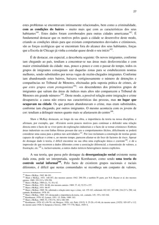 27

estes problemas se encontravam intimamente relacionados, bem como a criminalidade,
com as condições do bairro – muito mais que com as características dos seus
habitantes181. Estes dados foram corroborados para outras cidades americanas182. É
fundamental destacar que os motivos pelos quais a cidade se desenvolve deste modo,
criando as condições ideais para que existam comportamentos desviados e criminosos,
são as forças ecológicas que se encontram fora do alcance dos seus habitantes, forças
que a Escola de Chicago já vinha a estudar quase desde o seu início183.
É de destacar, em especial, a descoberta seguinte: Os novos imigrantes, conforme
iam chegando ao país, tendiam a concentrar-se nas áreas mais desfavorecidas e com
maior criminalidade da cidade: mas, pouco a pouco e com o passar do tempo, todos os
grupos de imigrantes conseguiam sair daquelas zonas para se estabelecerem noutras
melhores, sendo substituídos por novas vagas de recém-chegados imigrantes. Conforme
iam abandonando estes bairros, baixava vertiginosamente o número de detenções e
comparências no Tribunal de Menores, efectuadas pela suposta prática de crimes, de
que estes grupos eram protagonistas184: «os descendentes dos primeiros grupos de
imigrantes que saíram das áreas de índices mais altos não comparecem a Tribunal de
Menores em grande número»185. Deste modo, a possível relação entre imigração e crime
desaparecia: a causa não estava nas características das pessoas, mas no lugar que
ocupavam na cidade. Os que partiam abandonavam o crime, mas eram substituídos,
conforme iam chegando, por outros imigrantes. O mesmo acontecia com os jovens de
cor: tendiam a delinquir menos quanto mais se afastassem do centro186.
Shaw e McKay destacam, ao longo da sua obra, a importância da teoria na nossa disciplina, e
afirmam, por exemplo, que: «Existem assim poucos motivos para continuar a defender uma relação
directa entre o facto de se viver perto de explorações industriais e o facto de se tornar criminoso» Embora
áreas industriais ou com linhas férreas possam dar azo a comportamentos ilícitos, dificilmente se poderá
considerar uma causa para a prática tais actividades»187. Por isso reclamam a construção de teorias gerais
capazes de explicar o crime e, ao mesmo tempo, parecem afastar-se do foco de factores de risco. Apesar
do destaque dado à teoria, é difícil encontrar na sua obra uma explicação única e coerente188, e dá a
impressão de que recorrem a dados diferentes como a associação diferencial, a transmissão de valores, a
frustração, etc.189 e, inclusivamente, a outros dados teóricos heterogéneos menos explícitos.

A sua teoria, que passa pelo destaque da desorganização social existente numa
dada zona, pode ser interpretada, segundo Kornhauser, como sendo uma teoria do
controle social informal190. Pelo facto de existirem grupos nacionais e raciais
diferentes, é difícil que nestas comunidades se reconheça um conjunto de valores,
181

Shaw e McKay, 1942: 86-101.
Shaw e McKay, 1931: 140-187; dos mesmos autores 1942: 298-350, e também IV parte, por N.S. Hayner et al; dos mesmos
autores, 1969: 193-312 e 329-358.
183
Shaw e McKay, 1969:xix, 14, 18 e 42.
184
Shaw e McKay, 1931: 84-86; dos mesmos autores: 1969: 37, 42, 52-53 e 157.
185
Shaw e McKay, 1931: 96-97.
186
Shaw e McKay, 1969: 56; sobretudo a relação entre raça e crime, vid. 155-163, sobretudo 162-163, 187-188, 216-217 e 290; vid.
contudo, Kornhauser, 1978: 65.
187
Shaw e McKay, 1969: 143; destacando a importância da teoria, vid., contudo, 145, 155 e 163-164.
188
Kornhauser, 1978: 62; Lemert, 1951: 15; Tittle, 1989: 163.
189
Shaw e McKay, 1969: 53, 170-174, 183 e 186-189.
190
Kornhauser, 1978: 62 e 69-70; vid. Burgess, 1926: viii; Park, [1915]: 9, 25-28 e 43-46; do mesmo autor, [1925]: 105-107 e 112;
do mesmo autor 1926: 8; Sampson e Groves, 1989: 777-778; Shaw, 1929: 6.
182

 
