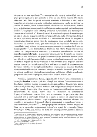 28

interesses e normas semelhantes191, e quanto isto não existe é muito difícil que um
grupo possa organizar-se para controlar o crime de uma forma efectiva. Do mesmo
modo que, pelo facto de que os residentes aspirarem a abandonar a zona, não se
empenham em construir ou a apoiar instituições sociais como a escola, que por sua vez
carecem de dinheiro, meios e conhecimentos, encontrando-se assim isoladas, e outras
vezes as instituições, nestas condições, dificilmente podem construir meios eficazes de
controlo192. Os próprios Shaw e McKay apontaram expressamente esta diminuição do
controlo social informal: «O desenvolvimento de sistemas divergentes de valores requer
um tipo de situação na qual o controlo convencional tradicional é débil ou inexistente. É
um facto bem conhecido que as cidades e o incremento dos meios de transporte e
comunicações alteraram tanto o ritmo das mudanças na nossa sociedade, que os meios
tradicionais de controlo social, que eram eficazes nas sociedades primitivas e nas
comunidades rurais isoladas, encontraram-se completamente, tornando-se ineficazes nas
cidades grandes»193. Isto é uma chamada de atenção para o facto de que uma sociedade
controla os comportamentos desviantes e criminosos essencialmente através de
controlos sociais informais – e, em menor número, através de sanções ou controlos
formais -: a nível sociológico, um grupo ou comunidade que partilha os mesmos valores
que, além disso, estão bem consolidados; em que instituições como a escola ou a família
são fortes e dispõem de meios; ou em que os seus membros estão dispostos a investir
tempo e esforço, etc., haverá uma tendência positiva na prevenção de comportamentos
desviantes e ilícitos, por exemplo controlando os jovens para não os deixar deambular
pelas ruas em horário escolar, chamando a atenção de maneira informal a quem incorra
em actos de vandalismo, eliminado descampados ou reabilitando edifícios abandonados
que possam vir a tornar-se perigosos, mobilizando recursos policiais, etc.
Contudo, a preocupação básica, especialmente de Shaw, era essencialmente a
prevenção do crime e não a explicação etiológica do mesmo. Coerentemente com as
descobertas empíricas e com a abordagem teórica que acabámos de descrever e que na
realidade era já uma antiga tradição da Escola de Chicago desde o tempo de Thomas, a
melhor maneira de prevenir o crime passaria por reorganizar socialmente as zonas mais
desfavorecidas da cidade, bairros onde os criminosos se concentravam
desproporcionadamente. Apesar disso, nem o tratamento ou prevenção do crime
individual nem a intervenção policial ou o recurso a sanções se afiguravam muito
prometedoras no referido trabalho - o que originou reacções fortemente adversas. Pelo
contrário, o que devia ser feito era devolver à comunidade o controlo dos bairros e,
consequentemente, do crime194. O principal programa concebido, criado e dirigido por
Shaw para a prevenção e tratamento da delinquência juvenil foi o chamado Chicago
Area Project (CAP), que, nascido em 1932, teve um impacto tão grande na época de
191

Short, 1969: xli, por exemplo, coloca a questão de por que é que Shaw e McKay (1) não aprofundaram na ideia de subcultura
criminal quando os seus dados inspiraram grande parte das formulações no âmbito em questão. A questão é mais subtil do que é
referida no texto e, na realidade, sobretudo os valores dos grupos, têm tendência para não serem muito diferentes, pelo menos
naquilo que se refere a todas as condutas mais graves.
(1) Vid., contudo, Shaw e McKay, 1969: 170 e 174.
192
Kornhauser, 1978: 62-82 e 156-157.
193
Shaw e McKay, 1969: 188 (os itálicos são nossos)
194
Park, [1915]: 34.

 