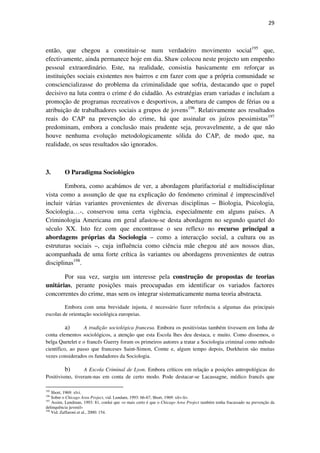 29

então, que chegou a constituir-se num verdadeiro movimento social195 que,
efectivamente, ainda permanece hoje em dia. Shaw colocou neste projecto um empenho
pessoal extraordinário. Este, na realidade, consistia basicamente em reforçar as
instituições sociais existentes nos bairros e em fazer com que a própria comunidade se
consciencializasse do problema da criminalidade que sofria, destacando que o papel
decisivo na luta contra o crime é do cidadão. As estratégias eram variadas e incluíam a
promoção de programas recreativos e desportivos, a abertura de campos de férias ou a
atribuição de trabalhadores sociais a grupos de jovens196. Relativamente aos resultados
reais do CAP na prevenção do crime, há que assinalar os juízos pessimistas197
predominam, embora a conclusão mais prudente seja, provavelmente, a de que não
houve nenhuma evolução metodologicamente sólida do CAP, de modo que, na
realidade, os seus resultados são ignorados.

3.

O Paradigma Sociológico

Embora, como acabámos de ver, a abordagem plurifactorial e multidisciplinar
vista como a assunção de que na explicação do fenómeno criminal é imprescindível
incluir várias variantes provenientes de diversas disciplinas – Biologia, Psicologia,
Sociologia…-, conservou uma certa vigência, especialmente em alguns países. A
Criminologia Americana em geral afastou-se desta abordagem no segundo quartel do
século XX. Isto fez com que encontrasse o seu reflexo no recurso principal a
abordagens próprias da Sociologia – como a interacção social, a cultura ou as
estruturas sociais –, cuja influência como ciência mãe chegou até aos nossos dias,
acompanhada de uma forte crítica às variantes ou abordagens provenientes de outras
disciplinas198.
Por sua vez, surgiu um interesse pela construção de propostas de teorias
unitárias, perante posições mais preocupadas em identificar os variados factores
concorrentes do crime, mas sem os integrar sistematicamente numa teoria abstracta.
Embora com uma brevidade injusta, é necessário fazer referência a algumas das principais
escolas de orientação sociológica europeias.

a)
A tradição sociológica francesa. Embora os positivistas também tivessem em linha de
conta elementos sociológicos, a atenção que esta Escola lhes deu destaca, e muito. Como dissemos, o
belga Quetelet e o francês Guerry foram os primeiros autores a tratar a Sociologia criminal como método
científico, ao passo que franceses Saint-Simon, Comte e, algum tempo depois, Durkheim são muitas
vezes considerados os fundadores da Sociologia.
b)
A Escola Criminal de Lyon. Embora críticos em relação a posições antropológicas do
Positivismo, tiveram-nas em conta de certo modo. Pode destacar-se Lacassagne, médico francês que
195

Short, 1969: xlvi.
Sobre o Chicago Area Project, vid. Lundam, 1993: 66-67; Short, 1969: xliv-liv.
Assim, Lundman, 1993: 81, conlui que «o mais certo é que o Chicago Area Project também tenha fracassado na prevenção da
delinquência juvenil»
198
Vid. Zaffaroni et al., 2000: 154.
196
197

 