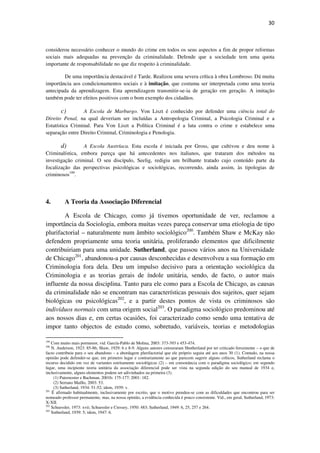 30

considerou necessário conhecer o mundo do crime em todos os seus aspectos a fim de propor reformas
sociais mais adequadas na prevenção da criminalidade. Defende que a sociedade tem uma quota
importante de responsabilidade no que diz respeito à criminalidade.
De uma importância destacável é Tarde. Realizou uma severa crítica à obra Lombroso. Dá muita
importância aos condicionamentos sociais e à imitação, que costuma ser interpretada como uma teoria
antecipada da aprendizagem. Esta aprendizagem transmitir-se-ia de geração em geração. A imitação
também pode ter efeitos positivos com o bom exemplo dos cidadãos.

c)
A Escola de Marburgo. Von Liszt é conhecido por defender uma ciência total do
Direito Penal, na qual deveriam ser incluídas a Antropologia Criminal, a Psicologia Criminal e a
Estatística Criminal. Para Von Liszt a Política Criminal é a luta contra o crime e estabelece uma
separação entre Direito Criminal, Criminologia e Penologia.
d)
A Escola Austríaca. Esta escola é iniciada por Gross, que cultivou e deu nome à
Criminalística, embora pareça que há antecedentes nos italianos, que trataram dos métodos na
investigação criminal. O seu discípulo, Seelig, redigiu um brilhante tratado cujo conteúdo parte da
focalização das perspectivas psicológicas e sociológicas, recorrendo, ainda assim, às tipologias de
criminosos199.

4.

A Teoria da Associação Diferencial

A Escola de Chicago, como já tivemos oportunidade de ver, reclamou a
importância da Sociologia, embora muitas vezes pareça conservar uma etiologia de tipo
plurifactorial – naturalmente num âmbito sociológico200. Também Shaw e McKay não
defendem propriamente uma teoria unitária, proliferando elementos que dificilmente
contribuiriam para uma unidade. Sutherland, que passou vários anos na Universidade
de Chicago201, abandonou-a por causas desconhecidas e desenvolveu a sua formação em
Criminologia fora dela. Deu um impulso decisivo para a orientação sociológica da
Criminologia e as teorias gerais de índole unitária, sendo, de facto, o autor mais
influente da nossa disciplina. Tanto para ele como para a Escola de Chicago, as causas
da criminalidade não se encontram nas características pessoais dos sujeitos, quer sejam
biológicas ou psicológicas202, e a partir destes pontos de vista os criminosos são
indivíduos normais com uma origem social203. O paradigma sociológico predominou até
aos nossos dias e, em certas ocasiões, foi caracterizado como sendo uma tentativa de
impor tanto objectos de estudo como, sobretudo, variáveis, teorias e metodologias
199

Com muito mais pormenor, vid. García-Pablo de Molina, 2003: 373-393 e 453-474.
N. Anderson, 1923: 85-86; Shaw, 1929: 6 e 8-9. Alguns autores censuraram Shutherland por ter criticado ferozmente – o que de
facto contribuiu para o seu abandono – a abordagem plurifactorial que ele próprio seguiu até aos anos 30 (1). Contudo, na nossa
opinião pode defender-se que, em primeiro lugar e contrariamente ao que parecem sugerir alguns críticos, Sutherland reclama o
recurso decidido em vez de variantes estritamente sociológicas (2) – em consonância com o paradigma sociológico; em segundo
lugar, uma incipiente teoria unitária da associação diferencial pode ser vista na segunda edição do seu manual de 1934 e,
inclusivamente, alguns elementos podem ser adivinhados na primeira (3).
(1) Paternoster e Bachman, 2001b: 175-177; 2001: 182.
(2) Serrano Maíllo, 2003: 53.
(3) Sutherland, 1934: 51-52; idem, 1939: v.
201
É afirmado habitualmente, inclusivamente por escrito, que o motivo prendeu-se com as dificuldades que encontrou para ser
nomeado professor permanente, mas, na nossa opinião, a evidência conhecida é pouco consistente. Vid., em geral, Sutherland, 1973:
X-XII.
202
Schuessler, 1973: xvii; Schuessler e Cressey, 1950: 483; Sutherland, 1949: 6, 25, 257 e 264.
203
Sutherland, 1939: 5; idem, 1947: 6.
200

 