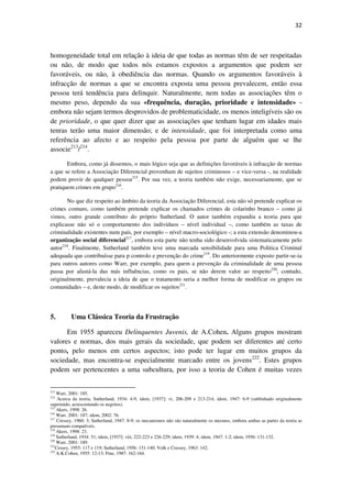 32

homogeneidade total em relação à ideia de que todas as normas têm de ser respeitadas
ou não, de modo que todos nós estamos expostos a argumentos que podem ser
favoráveis, ou não, à obediência das normas. Quando os argumentos favoráveis à
infracção de normas a que se encontra exposta uma pessoa prevalecem, então essa
pessoa terá tendência para delinquir. Naturalmente, nem todas as associações têm o
mesmo peso, dependo da sua «frequência, duração, prioridade e intensidade» embora não sejam termos desprovidos de problematicidade, os menos inteligíveis são os
de prioridade, o que quer dizer que as associações que tenham lugar em idades mais
tenras terão uma maior dimensão; e de intensidade, que foi interpretada como uma
referência ao afecto e ao respeito pela pessoa por parte de alguém que se lhe
associe213/214.
Embora, como já dissemos, o mais lógico seja que as definições favoráveis à infracção de normas
a que se refere a Associação Diferencial provenham de sujeitos criminosos – e vice-versa -, na realidade
podem provir de qualquer pessoa215. Por sua vez, a teoria também não exige, necessariamente, que se
pratiquem crimes em grupo216.
No que diz respeito ao âmbito da teoria da Associação Diferencial, esta não só pretende explicar os
crimes comuns, como também pretende explicar os chamados crimes de colarinho branco – como já
vimos, outro grande contributo do próprio Sutherland. O autor também expandiu a teoria para que
explicasse não só o comportamento dos indivíduos – nível individual –, como também as taxas de
criminalidade existentes num país, por exemplo – nível macro-sociológico -; a esta extensão denominou-a
organização social diferencial217, embora esta parte não tenha sido desenvolvida sistematicamente pelo
autor218. Finalmente, Sutherland também teve uma marcada sensibilidade para uma Politica Criminal
adequada que contribuísse para p controlo e prevenção do crime219. Do anteriormente exposto partir-se-ia
para outros autores como Warr, por exemplo, para quem a prevenção da criminalidade de uma pessoa
passa por afastá-la das más influências, como os pais, se não derem valor ao respeito220; contudo,
originalmente, prevalecia a ideia de que o tratamento seria a melhor forma de modificar os grupos ou
comunidades – e, deste modo, de modificar os sujeitos221.

5.

Uma Clássica Teoria da Frustração

Em 1955 apareceu Delinquentes Juvenis, de A.Cohen. Alguns grupos mostram
valores e normas, dos mais gerais da sociedade, que podem ser diferentes até certo
ponto, pelo menos em certos aspectos; isto pode ter lugar em muitos grupos da
sociedade, mas encontra-se especialmente marcado entre os jovens222. Estes grupos
podem ser pertencentes a uma subcultura, por isso a teoria de Cohen é muitas vezes
213

Warr, 2001: 185.
Acerca da teoria, Sutherland, 1934: 4-9, idem, [1937]: vi, 206-209 e 213-214; idem, 1947: 6-9 (sublinhado originalmente
suprimido, acrescentando os negritos).
215
Akers, 1998: 26.
216
Warr, 2001: 187; idem, 2002: 76.
217
Cressey, 1960: 3; Sutherland, 1947: 8-9; os mecanismos não são naturalmente os mesmos, embora ambas as partes da teoria se
presumam compatíveis.
218
Akers, 1998: 23.
219
Sutherland, 1934: 51; idem, [1937]: viii, 222-223 e 226-229; idem, 1939: 4; idem, 1947: 1-2; idem, 1956: 131-132.
220
Warr, 2001: 189.
221
Cessey, 1955: 117 e 119; Sutherland, 1956: 131-140; Volk e Cressey, 1963: 142.
222
A.K.Cohen, 1955: 12-13; Fine, 1987: 162-164.
214

 
