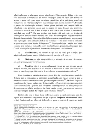 33

relacionada com as chamadas teorias subculturais. Efectivamente, Cohen refere que
cada sociedade é diferenciada em vários subgrupos, cada um deles com formas de
pensar e actuar até certo ponto peculiares, adquiridas pelos indivíduos através da
participação nos referidos subgrupos e da interacção com os seus membros223. Contudo,
e apesar da terminologia utilizada, Cohen parece defender um conceito débil de
subcultura e não pretende sugerir que os grupos em causa tenham uma concepção
valorizadora sobre o que é bem e o que é mal – ou o que é crime – diferente da
sociedade em geral224. Por este motivo esta teoria está mais entre as teorias da
Frustração ou Tensão, embora não seja uma teoria da Tensão pura e englobe elementos
da teoria da Associação Diferencial. O trabalho centra-se, essencialmente, na procura de
uma explicação – uma vez constatada a sua existência – e no modo como se formaram
os primeiros grupos de jovens delinquentes225. Em segundo lugar, propõe uma teoria
coerente com os factos conhecidos sobre tais fenómenos, principalmente porque, para
Cohen, a delinquência juvenil tem, nestes casos as seguintes características:
a)
Não-utiliatária, no sentido de que não se furta, por exemplo, para
adquirir algo valioso ou para ter dinheiro, mas pelo mero facto de o fazer;
b)
Maliciosa, ou seja, a desobediência, a infracção de normas… leva-nos a
um certo grau de prazer por si mesma; e
c)
Negativa, isto é, o grupo delinquente forma as suas normas não de
maneira positiva, mas tomando-as da maioria e dando-lhes a volta: uma conduta é
correcta para eles porque é incorrecta de acordo com os standards maioritários226.
Estas descobertas não são do senso comum. Um dos contributos desta teoria foi
destacar que as sociedades se encontram estratificadas em classes sociais e que as
oportunidades não estão repartidas de igual forma por todas elas227. De facto, os jovens
procedentes das classes sociais mais desfavorecidas – Cohen refere-se expressamente à
classe trabalhadora - partem, nas sociedades contemporâneas, de uma posição de
desvantagem em relação aos jovens da classe média, e mais concretamente na escola
essas desvantagens podem dar origem a consequências críticas228.
Embora não seja o único lugar onde isso ocorre, a escola representa um dos
lugares mais habituais e importantes em que os jovens competem para adquirir status
– algo fundamental aos olhos de todos eles e para os grupos de pares nos quais
223 A.K. Cohen, 1995: 11-13, 18 e 65.
224Vid., com muitos realces, Cloward e Ohiln, [1960]: 18-20, 36-39, 69 e 90; Cohen, 1948: idem, 1955: 34, 56-58, 84, 87, 94, 108,
122-124, 133 e 137; para posições clássicas mais propriamente culturais e subculturais, vid. Miller, 1958: 5-6 e 17; Sellin, 1938: 2132 e 63-67.
225 A.K. Cohen, 1955: 18; Cohen e Sort, 1958: 20. Visto que, uma vez constituídos os gangs, estes mantêm-se no tempo e outros
jovens se lhes podem unir, a teoria reconhece um elemento de oportunidade, Cloward e Ohlin, [1960]: 1, 20-27, 145-153 e 161 –
destacando os aspectos estruturais -; A.K. Cohen, 1955: 70, 135 e 154.
226
A.K. Cohen, 1955: 25-29, vid., também, sobre outros factos, que uma teoria tem de explicar, 29-32, 37, 42 e 44-45; também
acrescenta que as teorias até então predominantes não eram coerentes com os referidos factos, 36 e 170.
227
Simpson refere que, quando surgiu esta obra, a sociedade americana não era consciente de que também ela se encontrava
estratificada em classe sociais e que, naturalmente, nem toda a gente tinha as mesmas oportunidades; mais à frente, A.K. Cohen,
1955: 83-84, insiste em que os próprios jovens sãos conscientes do sistema de classes e das suas consequências.
228 A.K. Cohen, 1955: 55, 73, 83-86, 110-115 e 118.

 