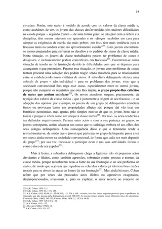 34

circulam. Porém, este status é medido de acordo com os valores da classe média e,
como acabámos de ver, os jovens das classes desfavorecidas têm maiores dificuldades
na escola porque – segundo Cohen –, de uma forma geral, se dão pior com a ordem e a
disciplina, têm menos interesse em apreender e os reforços recebidos em casa para
adoptar as exigências da escola são mais pobres: por isso, têm mais tendência para o
fracasso tanto na conduta como no aproveitamento escolar229. Estes jovens encontramse menos preparados para enfrentar os desafios e os padrões de status da classe média.
Nesta situação, os jovens da classe trabalhadora podem ter problemas de status e
desajustes, e inclusivamente podem convertê-los em fracassos230. Encontram-se numa
situação de tensão ou de frustração devido às dificuldades com que se deparam para
alcançarem o que pretendem. Perante esta situação, os jovens com problemas de status
tentam procurar uma solução: eles podem reagir, tendo tendência para se relacionarem
entre si estabelecendo novos critérios de status. A subcultura delinquente oferece uma
solução de grupo – não individual – para os problemas dos jovens: visto que a
sociedade convencional lhes nega esse status, especialmente entre os outros jovens,
porque não cumprem os requisitos que esta lhes impõe, o grupo propõe-lhes critérios
de status que podem satisfazer231. Os novos standards surgem, precisamente, da
rejeição dos valores da classe média – que é justamente a origem do seu fracasso – e da
adopção dos opostos: por exemplo, os jovens de um grupo de delinquentes cometem
furtos ou provocam danos em propriedades alheias não porque daí vão tirar um
benefício económico, mas apenas pelo simples motivo de que os jovens bons não o
fazem e porque o vêem como um ataque à classe média232. Por isso, os actos tenderão a
ser definidos negativamente. Perante estes actos e com a sua pertença ao grupo, os
jovens conseguem, assim, alcançar um status que os satisfaça, embora só aos olhos dos
seus colegas delinquentes. Uma consequência disso é que o fenómeno tende a
retroalimentar-se, de modo que o jovem que participa no grupo delinquente passa a ter
um status ainda menor na sociedade convencional, de forma que cada vez mais depende
do grupo233; por sua vez, recusa-se a participar neste e nas suas actividades ilícitas e
corre o risco de ser expulso234.
Mais à frente, a subcultura delinquente chega a legitimar não só pequenos actos
desviantes e ilícitos, como também agressões, sobretudo contra pessoas e normas da
classe média, porque reconhecem nelas a fonte da sua frustração e do seu problema de
status, de modo que o jovem que repudiou os referidos valores já não tem boas razões
morais para se abster de atacar as fontes da sua frustração235. Mas ainda há mais: Cohen
refere que por vezes são praticados actos ilícitos ou agressivos exagerados,
desproporcionados, irracionais e, para os explicar, o autor recorre ao conceito de
229 A.K. Cohen, 1955: 115.
230 A.K. Cohen, 1955: 65, 117 e 119.
231A.K. Cohen, 1955: 65-66, 81, 83-84, 119, 121, 136 e 168 – existem, isso sim, outras respostas possíveis para os problemas de
integração que não passam pela delinquência juvenil, 128-129; Ao mesmo tempo, podem existir diferentes tipos de subculturas,
Cloward e Ohlin, [1960]: 145-153; Cohen e Short, 1958: 22, 24-28 e 34-36.
232 A.K. Cohen, 1955: 129-130 e 134.
233A.K. Cohen, 1955: 137.
234 Cloward e Ohlin, [1960]: 11.
235
A.K. Cohen, 1955: 131-132.

 
