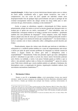 35

reacção-formação. A ideia é que os jovens interiorizam durante muitos anos os valores
da classe média, acreditaram neles e agora tentam invertê-los, mas como é
compreensível, isso não assim tão fácil: quando um indivíduo comete actos
desproporcionados fora de qualquer lógica possivelmente será para se proteger de um
eventual ressurgimento interior das antigas normas da classe média para se autoconvencer de que, efectivamente, a mudança se deu totalmente236.
Assim, os gangs ou subculturas, segundo a denominação de Cohen, nascem,
primeiramente, porque são muitos os jovens na mesma situação que interagem entre si e
acabam por se apoiar uns aos outros, associando-se237; estas subculturas, uma vez
estabelecidas, conseguem manter-se no tempo e recrutar novos membros – geralmente
também eles com problemas de integração238. Estas cumprem, assim, duas funções
básicas: propor uma série de status que o jovem de classe desfavorecida pode assumir e
permitir-lhe vingar-se do sistema de normas que o prejudicaram239. Ao mesmo tempo, a
teoria é coerente com os factos conhecidos sobre a delinquência juvenil descritos por
Cohen.
Paradoxalmente, alguns dos valores mais elevados que motivam os indivíduos a
esforçarem-se e a melhorar podem também ser a causa de comportamentos anti-sociais
e ilícitos por parte de quem encontra problemas de integração no referido sistema de
valores: o mesmo sistema de valores gera tanto a delinquência como a
respeitabilidade240. Naturalmente, Cohen não pretende sugerir que toda a delinquência
juvenil é subcultural ou que todos os jovens das classes menos favorecidas praticam
actos ilícitos; na realidade, a teoria é um pouco limitada quanto ao âmbito a que se
refere e não pretende explicar todas as formas de criminalidade241, apesar de autores
como Tittle terem referido que a teoria também poderia ser aplicada a fenómenos tão
heterogéneos como «a organização de internos, organizações estudantis radicais, [ou]
movimentos nacionalistas clandestinos»242.

6.

Movimentos Críticos

Durante os anos 60, os movimentos críticos a nível epistemológico tiveram uma especial
relevância – pondo em causa os progressos da criminologia Positivista Maioritária, defendendo opções
mais flexíveis e brandas que incluíam uma aceitação mais humana e próxima, inclusivamente, de

236

A.K. Cohen, 1955: 132-133 e 136-137. Sobre o conceito em geral, vid. Tittle e Paternoster, 2000: 472. Cohen e Short, 1958: 21,
afirmam que o mecanismo de reacção-formação pode ser interpretado como uma técnica de neutralização (1), mas não podemos
concordar com esta ideia, porque aqui esta figura é a que, ao que parece, impulsiona a prática de factos ilícitos graves mais do que
servir de mera eliminação de barreiras. Principalmente no caso de Matza e Sykes (1958) duvidamos da opinião possivelmente
predominante de que se trata de uma teoria de controlo social.
(1) vid., sobre estas, Cressey, 1953: 93-138, especialmente 137 acerca da sua natureza; idem, [1971]: vii; Sykes e Matza, 1958:
667-669 sobretudo.
237
A.K. Cohen, 1955: 59 e 66.
238
A.K. Cohen, 1955: 12-13 e 121.
239
A.K. Cohen, 1955: 168
240
A.K. Cohen, 1948: 259; idem, 1955: 137.
241
A.K. Cohen, 1955: 22, 48, 147 e 169.
242
Tittle, 1985: 106.

 