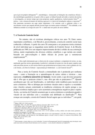 36

apreciação do próprio delinquente243-, metodológica – destacando as limitações das estatísticas oficiais e
das metodologias quantitativas em geral, sobre as quais se tinham baseado até então a maioria das teorias
e investigações, ao mesmo tempo que eram propostas opções qualitativas, inclusivamente fortes244 – e
teórica – com o desenvolvimento do labeling approach e o início de formulações radicais e marxistas245.
Este panorama encontrou um auge muito importante e foi coerente com o ambiente crítico e os
movimentos sociais que naquela década tiveram lugar em muitos países ocidentais246. Na realidade, a sua
influência estende-se ao longo dos anos 70 – e ainda mais nos países do nosso âmbito.

7. A Teoria do Controlo Social
No entanto, não só existiram abordagens críticas nos anos 70. Entre outros
importantes contributos, o de Hirschi é, possivelmente, a teoria do controlo social mais
conhecida e influente. A partir dos anos 50 começaram a ser propostas teoria criminais
de nível individual que se enquadram neste âmbito do Controlo Social. A de Hirschi,
publicada em 1969, teve um impacto impressionante devido à solidez da sua construção
teórica, muito respeitadora dos diversos critérios científicos e que incluía um estudo
baseado em auto-avaliações e dados oficiais de jovens que a sustentavam
empiricamente247.
A obra expõe abertamente que a ciência tem de avançar mediante a competição de teorias, ou seja,
analisando qual das teorias apresentadas é preferível, sobretudo do ponto de vista do apoio empírico que
cada uma delas possua; as três teorias básicas que predominavam na época eram, como acabámos de ver,
a da Tensão, a do Desvio Cultural – representada por Sutherland – e a do Controlo Social248.

Para a teoria do Controlo Social a criminalidade não é produzida por nenhuma
causa – como a frustração ou a aprendizagem de certos valores e técnicas -, mas
representa a tendência natural do ser humano. Assim sendo, o que devemos perguntar
não é «Por que se praticam crimes?», mas «Por que não os praticamos»?249. Quando
acreditarem que vão sair beneficiados, os indivíduos terão tendência para incorrer em
actos criminosos. Não se delinqua por existirem vínculos entre o sujeito e a sociedade:
estes vínculos actuam controlando as tendências criminosas do sujeito porque a sua
própria existência implica que o acto acarretaria consequências negativas para o sujeito.
Assim, «as teorias do Controlo assumem que os actos criminosos se produzem quando o
vínculo de um indivíduo com a sociedade está debilitado ou danificado»250. Para
avançar um exemplo, a teoria do Controlo Social sugere que os indivíduos251, em geral,
243

Matza, 1969: 4-9, 15-40 et passim.
Garfinkel, 1967: 1-34, 186- 207 et passim; Kitsuse e Cicourel, 1963: 134-137 e 139.
245
H.S. Becker, 1963: 1-39; Lemert, 1951: 54-72 e 74-79; Turk, 1969: passim.
246
Paternoster e Bachman, 2001a: 8; dos mesmos autores, 2001b: 212.
247
Hindelang, 1973: 471-472; Hirschi, 2001: ix-xi; e Gottfredson, 2001: 83.
248
Hirschi, 1969: 15; e criticando as teorias rivais, 6-10 e 13-15; também se critica, embora com muito menos pormenor, a
abordagem da rotulagem, 231,sobretudo.
249
Drennon-Gala, 1995: 5; Hirschi, 1968: 9-10; idem, 1969: 25-26, 31-34, especialmente 3, 170, 198 e 225; Wiatrowski et al., 1981:
525.Vid., por exemplo, com um ponto de vista totalmente oposto, o de que a acção (o crime) é a resposta a um problema, A.K.
Cohen, 1955: 14-15, 50-51 e 148.
250
Hirschi, 1969: 16.
244

251

Efectivamente, a teoria refere-se ao nível individual. A teoria da Desorganização Social foi interpretada nesta Introdução como
sendo uma teoria do Controlo Social informal a nível sociológico – a este conceito voltaremos no Capítulo IV.

 