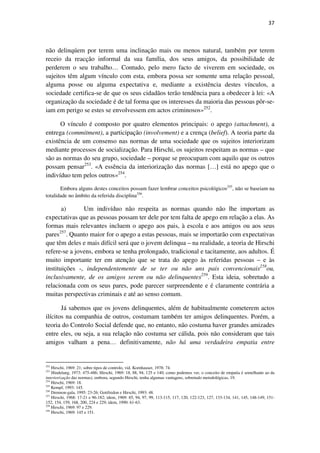 37

não delinqúem por terem uma inclinação mais ou menos natural, também por terem
receio da reacção informal da sua família, dos seus amigos, da possibilidade de
perderem o seu trabalho… Contudo, pelo mero facto de viverem em sociedade, os
sujeitos têm algum vínculo com esta, embora possa ser somente uma relação pessoal,
alguma posse ou alguma expectativa e, mediante a existência destes vínculos, a
sociedade certifica-se de que os seus cidadãos terão tendência para a obedecer à lei: «A
organização da sociedade é de tal forma que os interesses da maioria das pessoas pôr-seiam em perigo se estes se envolvessem em actos criminosos»252.
O vínculo é composto por quatro elementos principais: o apego (attachment), a
entrega (commitment), a participação (involvement) e a crença (belief). A teoria parte da
existência de um consenso nas normas de uma sociedade que os sujeitos interiorizam
mediante processos de socialização. Para Hirschi, os sujeitos respeitam as normas – que
são as normas do seu grupo, sociedade – porque se preocupam com aquilo que os outros
possam pensar253. «A essência da interiorização das normas […] está no apego que o
indivíduo tem pelos outros»254.
Embora alguns destes conceitos possam fazer lembrar conceitos psicológicos255, não se baseiam na
totalidade no âmbito da referida disciplina256.

a)
Um indivíduo não respeita as normas quando não lhe importam as
expectativas que as pessoas possam ter dele por tem falta de apego em relação a elas. As
formas mais relevantes incluem o apego aos pais, à escola e aos amigos ou aos seus
pares257. Quanto maior for o apego a estas pessoas, mais se importarão com expectativas
que têm deles e mais difícil será que o jovem delinqua – na realidade, a teoria de Hirschi
refere-se a jovens, embora se tenha prolongado, tradicional e tacitamente, aos adultos. É
muito importante ter em atenção que se trata do apego às referidas pessoas – e às
instituições -, independentemente de se ter ou não uns pais convencionais258ou,
inclusivamente, de os amigos serem ou não delinquentes259. Esta ideia, sobretudo a
relacionada com os seus pares, pode parecer surpreendente e é claramente contrária a
muitas perspectivas criminais e até ao senso comum.
Já sabemos que os jovens delinquentes, além de habitualmente cometerem actos
ilícitos na companhia de outros, costumam também ter amigos delinquentes. Porém, a
teoria do Controlo Social defende que, no entanto, não costuma haver grandes amizades
entre eles, ou seja, a sua relação não costuma ser cálida, pois não consideram que tais
amigos valham a pena… definitivamente, não há uma verdadeira empatia entre

252

Hirschi, 1969: 21; sobre tipos de controlo, vid. Kornhauser, 1978: 74.
Hindelang, 1973: 475-486; Hirschi, 1969: 18, 88, 94, 125 e 140; como podemos ver, o conceito de empatia é semelhante ao da
interiorização das normas), embora, segundo Hirschi, tenha algumas vantagens, sobretudo metodológicas, 19.
254
Hirschi, 1969: 18.
255
Kempf, 1993: 145.
256
Drennon-gala, 1995: 23-26; Gottfredon e Hirschi, 1993: 48.
257
Hirschi, 1968: 17-21 e 96-182; idem, 1969: 85, 94, 97, 99, 113-115, 117, 120, 122-123, 127, 133-134, 141, 145, 148-149, 151152, 154, 159, 168, 200, 224 e 229; idem, 1990: 61-63.
258
Hirschi, 1969: 97 e 229.
259
Hirschi, 1969: 145 e 151.
253

 
