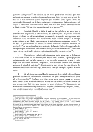 38

parceiros delinquentes260. Se existisse, de um modo geral teriam tendência para não
delinquir, mesmo que os amigos fossem delinquentes. Isto é coerente com a ideia de
não são as más companhias que os empurram para o delito – como sugeria a teoria da
Associação Diferencial -, e de facto muitas vezes praticam actos ilícitos primeiro e só
depois se relacionam com delinquentes. Isto é, nem mais nem menos, o mesmo que diz
o ditado popular “Diz-me com quem andas e dir-te-ei quem és”261.
b)
Seguindo Hirschi, a ideia de entrega faz referência ao receio que o
indivíduo tem daquilo que o acto criminoso lhe pode originar. As pessoas investem
tempo e esforço em várias actividades ou ocupações e, quando incorrem num acto
criminoso e são descobertas, esse investimento passa a correr perigo262. A entrega
refere-se tanto às actividades presentes como às aspirações que uma pessoa possa ter263,
ou seja, as possibilidades da prática do crime aumentam conforme diminuem as
aspirações264, o que pode colidar com as teorias da Tensão. Embora bons exemplos de
entrega estejam relacionados com uma boa educação ou um bom trabalho265, mais uma
vez a entrega a actividades não convencionais pode também prevenir o crime266.
c)
Muitos jovens e adultos não dispõem de muito tempo para se dedicarem
a actividades ilícitas ou até mesmo para pensar nelas: Portanto, a participação em
actividades das mais variadas naturezas – por exemplo, no caso dos jovens, o vasto
leque das actividades escolares, desportivas, extra-escolares constitui um elemento
posterior de vínculo à sociedade267. Quanto maior e mais intensa for a participação do
individuo em actividades deste tipo, mais difícil será que delinqua, segundo o nosso
autor.
d)
Já referimos que, para Hirschi, as normas da sociedade são partilhadas
por todos os cidadãos, de modo que o criminoso, em geral, infringe normas nas quais
ele próprio acredita268. Ora bem, nem toda a gente tem a mesma crença nas normas,
nem, como é claro, a mesma convicção de que tem de respeitá-las: quanto menor for
esta crença, mais fácil será que incorrer em actos criminosos269. Naturalmente, as
normas que aqui são mais importantes são a lei penal e o sistema legal em geral, ou seja,
se o acto ilícito que vai ser cometido é bom ou mau270.

260

Hirschi, 1969: 145, 148, 151, 153, 157-159, 161 e 212.
«Birds of a feather flock together», Glueck e Glueck, 1950: 164, que referem que «Esta tendência é um facto muito mais
fundamental em qualquer análise sobre causalidade que a teoria de que a Associação Diferencial Acidental de não criminosos com
criminosos é a causa básica do crime», Hirischi, 1969: 84 e 136-137 – vid., contudo, 100, 153, 157-158 e 230-231: o autor
encontrou, também, um certo efeito da associação de pares criminosos no risco da criminalidade.
É evidente, não só no âmbito criminal, que há uma tendência para que as pessoas semelhantes, nas mais diversas vertentes, se
juntem segundo diversas variáveis, McPherson et al., 2001: 419-429, especialmente 428 e 429, sobre associação de pessoas que
partilham padrões de comportamento, atitudes, etc.
262
Hirschi, 1969: 20 e 162.
263
Hirschi, 1969: 21, 178, 183 e 185.
264
Hirschi, 1969: 171, 178, 182, -183, 185, e 227.
265
Hirschi, 1969: 170 e 182.
266
Hirschi, 1969: 21; vid., também, idem, 1968: 183-220.
267
Hirschi, 1968: 212-222; idem, 1969: 21-22 e 191.
268
Hirschi, 1968: 223-225; idem, 1969: 23,26 e 204-205.
269
Hirschi, 1969: 26, 203 e 224.
270
Hirschi, 1969: 198.
261

 