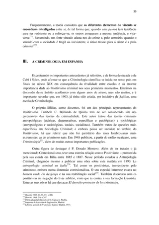 39

Frequentemente, a teoria considera que os diferentes elementos do vínculo se
encontram interligados entre si, de tal forma que, quando uma pessoa tem tendência
para ser resistente ou a esforçar-se, os outros asseguram a mesma tendência, e viceversa271. Resumindo, um forte vínculo afasta-nos do crime e, pelo contrário, quando o
vínculo com a sociedade é frágil ou inexistente, o único travão para o crime é a pena
criminal272.

III.

A CRIMINOLOGIA EM ESPANHA

Exceptuando os importantes antecedentes já referidos, e de forma destacada o de
Cubí i Soler, pode afirmar-se que a Criminologia científica se inicia no nosso país em
finais do século XIX em consequência da rivalidade entre escolas e da enorme
importância dada ao Positivismo criminal nos seus primeiros momentos. Entrámos na
discussão deste âmbito académico com alguns anos de atraso, mas não muitos, e é
importante recordar que, em 1903, já tinha sido criada, por iniciativa de Salillas, uma
escola de Criminologia.
O próprio Silillas, como dissemos, foi um dos principais representantes do
Positivismo. Também C. Bernaldo de Quirós tem de ser considerado um dos
precursores das teorias da criminalidade. Este autor tratou das teorias criminais
antropológicas (atávicas, degenerativas, específicas e patológicas) e sociológicas
(antropológicas e sociológicas, sociais, socialistas). Também tratou de questões mais
específicas em Sociologia Criminal; e embora possa ser incluído no âmbito do
Positivismo, há que referir que não foi partidário das teses lombrosianas mais
extremistas: as do criminoso nato. Em 1948 publicou, a partir do exílio mexicano, uma
Criminologia273, além de muitas outras importantes publicações.
Outra figura de destaque é P. Dorado Montero. Além de ter tratado o já
mencionado Correcionalismo, teve uma estreita relação com o Positivismo – promovida
pela sua estada em Itália entre 1885 e 1887. Nesse período estudou a Antropologia
Criminal, chegando mesmo a publicar uma obra sobre esta matéria em 1890: La
antropología criminal en Italia274. Tal como os positivistas, interessou-se pelo
criminoso, embora numa dimensão correcionalista. O seu especial interesse estava no
homem caído em desgraça e na sua reabilitação social275. Também discordou com os
positivistas na negação do livre arbítrio, visto que ia contra a sua formação krausista.
Entre as suas obras há que destacar El derecho protector de los criminales.

271

Hirschi, 1969: 27-30, 131 e 200.
Hirschi, 1969: 200 e 202.
Publicada pela Editora José M. Cajica Jr. Puebla.
274
Imprenta de la revista de Legislación, Madrid
275
Librería general de Victoriano Suárez, Madrid, 1915.
272
273

 