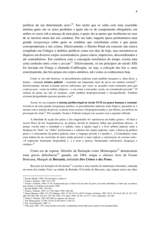 4

jurídicas de um determinado acto»10. Isto inclui que se saiba com uma exactidão
mínima quais são os actos proibidos e quais são os de cumprimento obrigatório, em
ambos os casos sob a ameaça de uma pena, e quais são as penas que receberam no caso
de se incorrer numa das tais condutas. Por seu lado, naquela época predominava uma
grande insegurança sobre quais as condutas que constituíam crime e que penas
corresponderiam a tais crimes. Efectivamente, o Direito Penal em concreto não estava
compilado em Códigos e âmbitos jurídicos como nos dias de hoje, mas encontrava-se
disperso em diversos corpos assistemáticos, pouco claros, imprecisos, descoordenados e
até contraditórios. Em coerência com a concepção teocêntrica do tempo, existia uma
certa confusão entre crime e pecado11. Efectivamente, só em princípios do século XIX
foi iniciada em França a chamada Codificação, ou seja, a colecção das leis e, mais
concretamente, das leis penais em corpos unitários, tal e como os conhecemos hoje.
Como se isto não bastasse, os procedimentos judiciais eram também inseguros e, além disso, a
tortura – chamada tortura judicial – constituía um importante meio de prova em matéria criminal12.
Inclusivamente, mesmo existindo provas suficientes, por vezes os acusados eram torturados para que
confessassem – como no âmbito religioso – o seu crime e este poder, assim, ser considerado provado13. O
sistema de penas era não só inseguro, como também desproporcionado e desequilibrado. Também
existiam desigualdades pessoais perante a lei14.
Assim, no seu conjunto o sistema jurídico-legal no século XVII era pouco humano e racional:
revestia-se de uma grande insegurança jurídica, os procedimentos judiciais eram ilógicos, passando-se o
mesmo com o sistema de provas, as penas eram severas e desproporcionadas e, por último, era ineficaz na
prevenção do crime15. Por exemplo, Tomás e Valiente realçam este assunto com a seguinte reflexão:
A liberdade de acção dos juízes e dos magistrados foi «perniciosa em linhas gerais». «O duro e
severo bloco de leis fragmentava-se, na prática, devido às inúmeras falhas que permitiam abusos». A
justiça «oscila entre a crueldade e o indulto, entre a rigidez legal e o livre arbítrio judicial, entre a
denúncia do “bufo” ou “chibo” profissional e o suborno dos órgãos judiciais, entre a dureza da política
penal e o relaxamento da prática judicial, entre a vingança privada e o perdão […] Contradições como
estas tinham de ser resolvidas do único modo possível: o mais radical, a substituição do sistema todo».
«A impressão dominante desprendida […] é triste e penosa. Demasiados sofrimentos, desgraças e
castigos»16.

Como era de esperar, filósofos da Ilustração como Montesquieu17 denunciaram
estas graves deficiências18 quando, em 1964, surgiu o clássico livro de Cesare
Bonesana, Marquês de Beccaria, intitulado Dos Crimes e das Penas.
Beccaria era formado em Economia19 e assistia a uma reunião de intelectuais ilustrados, realizada
em torno dos irmãos Verri, na cidade de Bolonha. O livrinho de Beccaria, cuja origem estava nas ditas
10

Serrano Maíllo, 1999, 126 (retirados os itálicos).
Tomás e Valiente, 1992: 219 e 229.
12
Tomás e Valiente, 1994: 15-19; esclarecendo que se tratava de um meio de prova, em teoria subsidiário, se bem que, na prática,
nem sempre se respeitava este ponto (100).
13
Serrano Maíllo, 1993: 763-764.
14
Tomás e Valiente, 1992: 317-330; idem, 1994: 106-108.
15
Alonso Romero, 1982: 317-332; Rüping, 1991: 27-29, 32-33 e 49-53; Tomás e Valiente, 1992: 30-32, 39, 45-47, 69, 76, 151, 153200, 203-208, 304, 332-333, 353-355, 360 e 375; idem, 1994: 18, 99, 114-117, 119 e, sobretudo, 154-160.
16
Tomás e Valiente, 1992: 407-409 (os negritos são nossos)
17
Vid. Montesquieu, [1748]: 55-56, 61-64, 66-67 e 130-131.
18
Vid. Asúa Batarrita, 1990: 11.
19
Villa stein, 2001: 193. Como destaca este autor, a importância deste dado passa muitas vezes desapercebida.
11

 