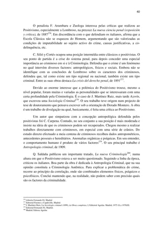 40

O penalista F. Arumbaru e Zuologa interessa pelas críticas que realizou ao
Positivismo, especialmente a Lombroso, na precoce La nueva ciencia penal (exposición
y crítica), de 1887276. Em discordância com o que defendiam os italianos, afirma que a
Escola Clássica não se esqueceu do Homem, argumentando que são valorizadas as
condições de imputabilidade ao sujeito activo do crime, causas justificativas, a codelinquência, etc.
C. Silió y Cortés ocupou uma posição intermédia entre clássicos e positivistas. O
seu ponto de partida é a crise do sistema penal, para depois conceder uma especial
importância ao criminoso em si e à Criminologia. Defendia que o crime é um fenómeno
no qual intervêm diversos factores: antropológicos, físicos e sociais. Embora não se
identifique com as conclusões de Lombroso sobre os caracteres dos criminosos,
defendeu que, tal como existe um tipo regional ou nacional, também existe um tipo
criminal. Entre as suas obras destaca La crisis del derecho penal, de 1891277.
Devido ao enorme interesse que a polémica do Positivismo trouxe, mesmo a
nível popular, foram muitas e variadas as personalidades que se interessaram com uma
certa profundidade pela Criminologia. É o caso de J. Martínez Ruiz, mais tarde Azorín,
que escreveu uma Sociología Criminal278. O seu trabalho teve origem num projecto de
tese de doutoramento que pensava escrever sob a orientação de Dorado Montero. A obra
é um trabalho de divulgação na qual, basicamente, é feita uma crítica ao Positivismo.
Um autor que simpatizou com a concepção antropológica defendida pelos
positivistas foi C. Carpena. Contudo, no seu conjunto a sua posição é mais moderada e
insiste na ideia de que os criminosos podem ser recuperados. Chegou mesmo a realizar
trabalhos directamente com criminosos, em especial com uma série de crânios. Do
estudo directo efectuado a meia centena de criminosos recolheu dados antropométricos,
antecedentes pessoais e hereditários. Anomalias orgânicas e psíquicas. Em seu entender,
o comportamento humano é produto de vários factores279. O seu principal trabalho é
Antropología criminal, de 1909.
Q. Saldaña publicou um importante tratado, La nueva Criminología280, numa
altura em que o Positivismo estava a ser muito questionado. Seguindo a linha da época,
criticou os italianos. Boa parte da obra é dedicada à Antropologia Criminal, que na sua
opinião constituía a Criminologia Autêntica. Para explicar a problemática do crime,
recorre ao princípio da correlação, onde são combinados elementos físicos, psíquicos e
psicofísicos. Conclui mantendo que, na realidade, não podem saber com precisão quais
são os factores da criminalidade.

276

Librería Fernando Fé, Madrid
Editorial Fuentes y Capdeville, Madrid.
J. Martínez Ruiz, La Sociología criminal (1899), in Obras completas, I, Editorial Aguilar, Madrid, 1975 (I) e 1978(II)
279
Editorial Fernando Fé, Madrid.
280
Madrid, Editora Aguilar
277
278

 
