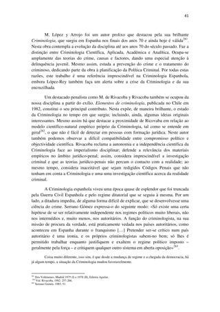 41

M. López y Arrojo foi um autor prolixo que destacou pela sua brilhante
Criminologia, que surgiu em Espanha nos finais dos anos 70 e ainda hoje é válida281.
Nesta obra contempla a evolução da disciplina até aos anos 70 do século passado. Faz a
distinção entre Criminologia Científica, Aplicada, Académica e Analítica. Ocupa-se
amplamente das teorias do crime, causas e factores, dando uma especial atenção à
delinquência juvenil. Mesmo assim, estuda a prevenção do crime e o tratamento do
criminoso, dedicando parte da obra à planificação da Política Criminal. Por todas estas
razões, este trabalho é uma referência imprescindível na Criminologia Espanhola,
embora López-Rey também faça um alerta sobre a crise da Criminologia e da sua
encruzilhada.
Um destacado penalista como M. de Rivacoba y Rivacoba também se ocupou da
nossa disciplina a partir do exílio. Elementos de criminología, publicada no Chile em
1982, constitui o seu principal contributo. Nesta expõe, de maneira brilhante, o estado
da Criminologia no tempo em que surgiu; incluindo, ainda, algumas ideias originais
interessantes. Mesmo assim há que destacar a proximidade de Ricovaba em relação ao
modelo científico-natural empírico próprio da Criminologia, tal como se entende em
geral282, o que não é fácil de detectar em pessoas com formação jurídica. Neste autor
também podemos observar a difícil compatibilidade entre compromisso político e
objectividade científica. Rivacoba reclama a autonomia e a independência científica da
Criminologia face ao imperialismo disciplinar; defende a relevância dos materiais
empíricos no âmbito jurídico-penal; assim, considera imprescindível a investigação
criminal e que as teorias jurídico-penais não percam o contacto com a realidade; ao
mesmo tempo, considera inaceitável que sejam redigidos Códigos Penais que não
tenham em conta a Criminologia e uma uma investigação científica acerca da realidade
criminal.
A Criminologia espanhola viveu uma época quase de esplendor que foi truncada
pela Guerra Civil Espanhola e pelo regime ditatorial que se seguiu à mesma. Por um
lado, a ditadura impediu, de alguma forma difícil de explicar, que se desenvolvesse uma
ciência do crime. Serrano Gómez expressa-o do seguinte modo: «Só existe uma certa
hipótese de se ser relativamente independente nos regimes políticos muito liberais, não
nos intermédios e, muito menos, nos autoritários. A função do criminologista, na sua
missão de procura da verdade, está praticamente vedada nos países autoritários, como
aconteceu em Espanha durante o franquismo […] Pretender ser-se crítico num país
autoritário é uma ironia, e os próprios criminologistas sabem-no bem; só lhes é
permitido trabalhar enquanto justifiquem e exaltem o regime político imposto –
geralmente pela força – e critiquem qualquer outro sistema em aberta oposição»283.
Coisa muito diferente, isso sim, é que desde a mudança de regime e a chegada da democracia, há
já algum tempo, a situação da Criminologia mudou favoravelmente.

281

Dos Volúmenes, Madrid 1975 (I) e 1978 (II), Editora Aguilar,
Vid. Rivacoba, 1982: 257-266.
283
Serrano Goméz, 1983: 51.
282

 