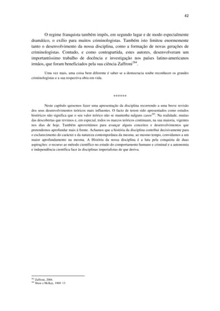 42

O regime franquista também impôs, em segundo lugar e de modo especialmente
dramático, o exílio para muitos criminologistas. Também isto limitou enormemente
tanto o desenvolvimento da nossa disciplina, como a formação de novas gerações de
criminologistas. Contudo, e como contrapartida, estes autores, desenvolveram um
importantíssimo trabalho de docência e investigação nos países latino-americanos
irmãos, que foram beneficiados pela sua ciência Zaffroni284.
Uma vez mais, uma coisa bem diferente é saber se a democracia soube reconhecer os grandes
criminologistas e a sua respectiva obra em vida.

******
Neste capítulo quisemos fazer uma apresentação da disciplina recorrendo a uma breve revisão
dos seus desenvolvimentos teóricos mais influentes. O facto de terem sido apresentados como estudos
históricos não significa que o seu valor teórico não se mantenha nalguns casos285. Na realidade, muitas
das descobertas que revimos e, em especial, todos os marcos teóricos continuam, na sua maioria, vigentes
nos dias de hoje. Também aproveitámos para avançar alguns conceitos e desenvolvimentos que
pretendemos aprofundar mais à frente. Achamos que a história da disciplina contribui decisivamente para
o esclarecimento do carácter e da natureza contemporânea da mesma; ao mesmo tempo, convidamos a um
maior aprofundamento na mesma. A História da nossa disciplina é a luta pela conquista de duas
aspirações: o recurso ao método científico no estudo do comportamento humano e criminal e a autonomia
e independência científica face às disciplinas imperialistas de que deriva.

284
285

Zaffroni, 2004.
Shaw e McKay, 1969: 13.

 
