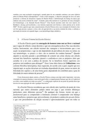 5

reuniões, teve uma aceitação excepcional e grande parte do seu conteúdo continua a ter uma vigência
plena no Direito Penal contemporâneo20. Como é fácil imaginar, o objectivo principal do livro era mais
promover a reforma do desastroso sistema do Direito Penal e Administração da Justiça da época que
elaborar uma teoria criminal do crime21. Contudo, nesta obra incluem-se os gérmenes de uma concepção
da Criminologia: a da chamada Escola Clássica22. Esta Escola encontra outro dos seus marcos em
Bentham e alcança, provavelmente, a sua máxima expressão com Carrara e outros juristas já no século
XIX23. Os dois aspectos que mais caracterizaram a Escola Clássica são a sua concepção do homem como
ser livre que procura o prazer e evita a dor, do qual provém a sua teoria criminal do crime, e enfrenta a
prevenção do mesmo em segundo lugar, a sua metodologia lógico-dedutiva.

2.

A Teoria Criminal da Escola Clássica

A Escola Clássica parte da concepção do homem como um ser livre e racional
que é capaz de reflectir, tomar decisões e agir em consequência disso. Nas suas decisões
realiza, basicamente, um cálculo racional das vantagens e inconvenientes que a sua
acção vai proporcionar, e age ou não dependendo da prevalência de umas ou outras; na
sua terminologia, «o prazer e a dor» são os motores da conduta humana24. Quando
alguém se encontra perante a possibilidade de cometer um crime efectua um cálculo
racional dos benefícios esperados (prazer) e confronta-os com os prejuízos (dor) que
acredita vir a ter com a prática do mesmo. Se os benefícios forem superiores aos
prejuízos terá tendência para delinquir25. Esta é uma ideia básica do Utilitarismo, uma
corrente filosófica heterogénea, hoje esquecida, de acordo com a qual, naquilo que nos
importa aqui, as acções deveriam ser avaliadas dependendo do grau, menor ou maior, de
felicidade dos sujeitos e, de uma forma geral, dependendo do contributo para o grau de
felicidade do maior número de pessoas26.
Como destacaram alguns autores, a Escola Clássica começa com algo muito importante: com uma
concepção de natureza humana e uma teoria geral sobre o comportamento humano que não só é aplicável
ao crime, como também em todas em acções27, e a elaboração explícita de um ponto de partida deste tipo
deveria ser uma aspiração de toda e qualquer boa teoria28.

Já a Escola Clássica reconheceu que este cálculo não é perfeito do ponto de vista
racional, que outros elementos podem entrar em jogo e que existem diferenças
particulares entre diferentes pessoas29. De qualquer das formas, insiste em que o
fundamental para se compreender o fenómeno criminal é compreender este balanço
entre benefícios e prejuízos que, provavelmente, irá produzir a prática de um acto ilícito,
e que este procedimento da eleição racional é aproximadamente igual em todas as
20

Asúa Batarrita, 1990: 13-18.
Beccaria, [1764]: 61.
Albrech, 1993: 309.
23
Morillas Cueva, 1990: 69-77; Serrano Goméz, 1973: 73-74 e 81-86.
24
Beccaria, [1764]: 138 e 180; Bentham, [1780]: 1; idem, 1830: 19. Tradicionalmente, esta posição é vista como favorável ao livrearbítrio, mas também pode ser vista como determinista.
25
Beccaria, [1764]: 109, 112, 119-122, 131-133 e 138.
26
Vid. Bentham,[ 1764]
27
Bentham, 1830: 19-20.
28
Gottfredson e Hirschi, 1990: 5; Wilson e Herrnstein, 1985: 19.
29
Beccaria, [1764]: 181.
21
22

 