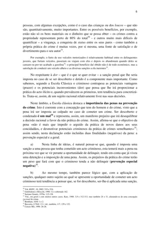 6

pessoas, com algumas excepções, como é o caso das crianças ou dos loucos – que não
são, quantitativamente, muito importantes. Entre os possíveis benefícios, por exemplo,
estão não só os bens materiais ou o dinheiro que se possa obter – os crimes contra a
propriedade representam perto de 80% do total30 - e outros muito mais difíceis de
quantificar – a vingança, a conquista de status entre os seus pares - como também a
própria prática do crime é muitas vezes, por si mesma, uma fonte de satisfação e de
divertimento para o seu autor31.
Por exemplo, o furto de uso veículos motorizados é relativamente habitual entre os delinquentes
juvenis, que furtam veículos, passeiam ou viajam com eles e depois os abandonam quando deles se
cansam ou por ter acabado a gasolina32: o principal benefício daí obtido não é de todo económico, mas a
satisfação de conduzir um veículo alheio e as diversas sanções a ela inerentes33.

No respeitante à dor – que é o que se quer evitar – a sanção penal que lhe seria
imposta no caso de se ser descoberto e detido é a componente mais importante. Como
sabemos, segundo a Escola Clássica o criminoso contrapesa as potenciais vantagens
(prazer) e os potenciais inconvenientes (dor) que pensa que lhe irá proporcionar a
prática do acto ilícito e, quando prevalecem as primeiras, tem tendência para concretizálo. Trata-se, assim, de um sujeito racional relativamente livre nas suas decisões.
Neste âmbito, a Escola clássica destaca a importância das penas na prevenção
do crime. Isto é coerente com a concepção que tem do homem e do crime, visto que a
pena irá ser imposta ao culpado no caso de cometer um crime. Ser descoberto e
condenado é um mal34 e representa, assim, um manifesto prejuízo que irá desequilibrar
a decisão racional a favor da não prática do crime. Assim, afirma-se que o objectivo da
pena «não é mais que impedir o arguido da prática de novos danos aos seus
concidadãos, e desmotivar potenciais criminosos da prática de crimes semelhantes»35;
assim sendo, nesta declaração estão incluídas duas finalidades (negativas) da pena: a
prevenção especial e a geral.
a)
Nesta linha de ideias, é natural pensar-se que, quando é imposta uma
sanção a uma pessoa que tenha cometido um acto criminoso, esta temerá mais a pena na
próxima vez que se vir perante a oportunidade de delinquir, tendo em conta que já viveu
uma detenção e a imposição de uma pena. Assim, os prejuízos da prática do crime terão
um peso que fará com que o criminoso tenda a não delinquir (prevenção especial
negativa)36.
b)
Ao mesmo tempo, também parece lógico que, com a aplicação de
sanções, qualquer outro sujeito ao qual se apresente a oportunidade de cometer um acto
criminoso terá tendência a pensar que, se for descoberto, ser-lhe-á aplicada uma sanção,
30

Vid. RDPC, 10, 2002: 519 e 524.
Gottfredsno e Hirscchi, 1990: 12 e sobretudo 162.
Serrano Goméz, 1970a: 115-138.
33
Vid., em geral e com muitos outros casos, Katz, 1988: 3,9 e 312-313, mas também 24 e 31, afastando-se de uma concepção
racional do crime.
34
Bentham, 1830: 1 e 2.
35
Beccaria, [1764]: 111; vid., também, 117, 129 e 132.
36
Cerezo Mir, 1996: 26-28.
31
32

 