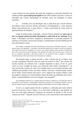 7

a qual constitui um claro prejuízo que pode não compensar os potenciais benefícios da
conduta proibida (prevenção geral negativa) Este efeito tenderá a prevenir o crime nos
indivíduos que tiverem oportunidade de constatar como são castigados os crimes
cometidos.
c)
Contudo, com esta abordagem não se pode dizer que a Escola Clássica
desconhecia outros possíveis factores preventivos da delinquência e, assim, Beccaria
afirma expressamente que «o mais eficaz […] meio na prevenção do crime reside no
aperfeiçoamento da educação»37 .
Longe de propor penas exageradas, a Escola Clássica defende que para que as
leis e as sanções penais previnam eficazmente o crime têm de ser racionais. Deste
modo, a abordagem preventiva enquadra-se perfeitamente no principal propósito de
reformar as leis penais e processuais da época: o juridicamente racional também previne
mais eficazmente o crime.
Por exemplo, a instituição da tortura é desumana por causar graves sofrimentos à pessoa – e, claro,
atentar contra a sua dignidade – e irracional, visto que todo aquele que for capaz de resistir ao tormento e
não confessar fica sem ser castigado, ou o inverso. Um sistema baseado noutras formas de obtenção da
prova não só seria mais racional e humano, como também seria mais eficaz na luta contra o crime, visto
que os criminosos passariam a não poder confiar na sua resistência física e psíquica e tomariam
consciência de que outros meios de prova serviriam para os condenar.

Em primeiro lugar, se quiser prevenir o crime o Direito tem de ser lógico, uma
vez que o legislador é descrito como um sendo um arquitecto sábio38 que constrói um
sistema racional, em contraste com a situação imperante na época. E não só, como
vimos no nosso exemplo da tortura, leis irracionais terão efeitos criminógenos39, ou
seja, favorecerão a prática do crime. Por exemplo, penas excessivamente pesadas terão
tendência para produzir crimes, um efeito violento, visto que o criminoso pode cometer
novos crimes, inclusivamente mais graves, com o objectivo de escapar à Polícia, evitar
que alguém o denuncie ou, inclusivamente, depois de detido ou condenado, para evitar a
multa, a responsabilidade civil ou ter de pagar a um advogado40.
Esta abordagem também levou a tradição da Escola Clássica a debruçar-se com dedicação sobre as
leis penais e as suas sanções e, efectivamente, onde maior presença teve no continente europeu e cada vez
mais na América Latina a chamada Dogmática jurídico-penal atingiu um nível científico muito bom.

As leis e as sanções penais têm de ser públicas e conhecidas pelo maior número
possível de pessoas. Como é lógico, só se estas forem conhecidas é que poderão ser
tidas em conta pelos potenciais criminosos no momento de decidir se vão ou não
cometer um crime41. Segundo a Escola Clássica, as três características mais importantes

37

Beccaria, [1764]: 187; vid., também, 139 e 160; e Bentham, [1780]: 24-25.
Beccaria, [1764]: 133 e 139.
Bueno Aurús, 1984: 1070-1076; Serrano Goméz, 1995: 423.
40
Beccaria, [1764]: 113 e 119.
41
Beccaria, [1764]: 79-80.
38
39

 