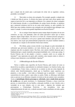 8

que a sanção tem de reunir para a prevenção do crime são as seguintes: certeza,
prontidão e severidade42.
1)
Nem todos os crimes são castigados. Por exemplo, quando o culpado não
é detido por falta de provas. A eficácia das penas será tanto mais eficaz quanto mais
segura ou provável for a sua imposição ao infractor. Se o número de crimes castigados
for relativamente elevado e as possibilidades de castigo forem elevadas, os prejuízos
que o potencial criminoso terá de ter em conta serão maiores; se, pelo contrário, for
difícil que uma conduta criminosa seja castigada este terá tendência para delinquir com
maior à vontade. A certeza tem grande importância na Escola Clássica43.
2)
Se os castigos forem impostos pouco tempo depois da prática de um acto
criminoso, ou seja, com plenitude, terão um efeito preventivo maior que se forem
impostos algum tempo depois. Isto deve-se ao facto de o homem procurar prazeres e
procurar evitar o sofrimento a curto prazo: quanto mais imediato, mais peso tem44. Por
este motivo, uma acção que potencialmente proporcione um prazer imediato tenderá a
ser praticada se a sanção ou dor inerentes forem mais remotas.
3)
Por último, penas severas devido à sua duração ou pela intensidade do
sofrimento que provocam tenderão a ser mais efectivas que as leves, uma vez que
originam uma dor ou prejuízo maior. Ora bem, estes autores também destacam que é
fundamental que a sanção mantenha uma proporcionalidade com o crime que castiga. A
Escola Clássica não só não propõe o recurso a sanções cruéis ou ao castigo de
inocentes45, mas representa em geral, pelo contrário, uma reacção contra os abusos e
esforça-se por denunciar a sua inutilidade e injustiça46.

3.

A Metodologia da Escola Clássica

Talvez o âmbito mais específico da Escola Clássica, pelo menos tal como se
desenvolveu na prática, especialmente no continente europeu e na América Latina, seja
o metodológico. Como vimos, a decisão de se cometer ou não um crime depende do
cálculo entre benefícios/prejuízos, desde que os benefícios sejam superiores aos
prejuízos, e esta escolha – com todas as limitações que se pretender – é racional e
característica de toda a gente e para todas as acções. Então, as diferenças individuais
entre as pessoas ou as diferentes situações revestem-se de um carácter mais secundário.
Assim, a metodologia clássica preocupa-se, sobretudo, com o estudo deste processo
de escolha que, em geral, insistimos, é o fundamental. Portanto, a classe social das
pessoas, as características da sua família, a educação recebida, os seus vínculos com a
sociedade ou as suas relações com os seus pares – algumas das variantes que
preocuparam a Criminologia Positivista – são secundárias, visto que,
independentemente de tudo isso, o cálculo racional é muito semelhante em toda a gente,
42

Beccaria, [1764]: 79, 112, 116, 129, 131-134, 160 e 181; Bentham, [1780]: 29-32.
Zimring e Hawkins, 1973: 161.
M. Felson, 1998: 23.
45
Como parecem sugerir alguns autores, Gottfredson e Hirschi, 1990: 13; van den Haag, 1985: 193-194; Sutherland, 1924: 74.
46
Asúa Batarrita, 1990: 23-24; Gómez Benítez, 1990: 55-59 em especial; Silva Sánchez e Baldó Lavilla, 1989: 350.
43
44

 