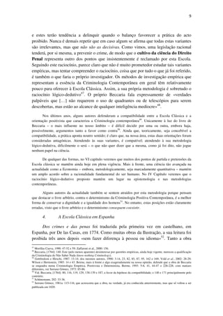 9

e estes terão tendência a delinquir quando o balanço favorecer a prática do acto
proibido. Nunca é demais repetir que em caso algum se afirma que todas estas variantes
são irrelevantes, mas que não são as decisivas. Como vimos, uma legislação racional
tenderá, por si mesma, a prevenir o crime, de modo que o cultivo da ciência do Direito
Penal representa outro dos pontos que insistentemente é reclamado por esta Escola.
Seguindo este raciocínio, parece claro que não é muito prometedor estudar tais variantes
empíricas, mas tentar compreender o raciocínio, coisa que por tudo o que já foi referido,
é também o que faria o próprio investigador. Os métodos de investigação empírica que
representam a essência da Criminologia Contemporânea em geral têm relativamente
pouco para oferecer à Escola Clássica. Assim, a sua própria metodologia é sobretudo o
raciocínio lógico-dedutivo47. O próprio Beccaria fala expressamente de «verdades
palpáveis que […] não requerem o uso de quadrantes ou de telescópios para serem
descobertas, mas estão ao alcance de qualquer inteligência medíocre»48.
Nos últimos anos, alguns autores defenderam a compatibilidade entre a Escola Clássica e a
orientação positivista que caracteriza a Criminologia contemporânea49. Unicamente à luz do livro de
Beccaria – o mais influente no nosso âmbito – é difícil decidir por uma ou outra, embora haja,
possivelmente, argumentos tanto a favor como contra50. Ainda que, teoricamente, seja concebível a
compatibilidade, a prática aponta noutro sentido; é claro que, na nossa área, estas duas orientações foram
consideradas antagónicas. Atendendo às suas variantes, é compatível; atendendo à sua metodologia
lógico-dedutiva, dificilmente o será – o que não quer dizer que a mesma, como já foi dito, não jogue
nenhum papel na ciência.
De qualquer das formas, no VI capítulo veremos que muitos dos pontos de partida e pretensões da
Escola clássica se mantêm ainda hoje em plena vigência. Mais à frente, uma ciência tão avançada na
actualidade como a Economia – embora, metodologicamente, seja marcadamente quantitativa – mantém
um amplo acordo sobre a racionalidade fundamental do ser humano. No IV Capítulo veremos que o
raciocínio lógico-dedutivo proposto mantém um lugar na epistemologia e nas metodologias
contemporâneas.
Alguns autores da actualidade também se sentem atraídos por esta metodologia porque pensam
que destacar o livre arbítrio, contra o determinismo da Criminologia Positiva Contemporânea, é a melhor
forma de conservar a dignidade e a igualdade dos homens51. No entanto, estas posições estão claramente
erradas, visto que o livre arbítrio e o determinismo conseguem coexistir.

4.

A Escola Clássica em Espanha

Dos crimes e das penas foi traduzida pela primeira vez em castelhano, em
Espanha, por De las Casas, em 1774. Como muitas obras da Ilustração, a sua leitura foi
proibida três anos depois «sem fazer diferença à pessoa ou idioma»52. Tanto a obra
47

Morillas Cueva, 1990: 47-52 e 59; Zaffaroni et al., 2000: 156.
Beccaria, [1764]: 140. Este (pelo menos aparente) desinteresse por questões empíricas, ainda hoje vigente, mereceu a qualificação
da Criminologia do Não Saber Nada (know-nothing Criminology).
49
Gottfredson e Hirschi, 1987: 13-14; dos mesmos autores, 1990: 3-14, 23, 82, 85, 87, 95, 162 e 169; Vold et al., 2002: 28-29;
Wilson e Herrnstein, 1985: 14 e 43. Beirne, mais à frente e algo exageradamente na nossa opinião, defende que a obra de Beccaria
se enquadra numa Criminologia Empírica, Positivista e Determinista, Beirne, 1993: 5-6, 41, 44-47 e 226-228; com matizes
diferentes, ver Serrano Gómez, 1973: 85-86.
50
Vid. Beccaria, [1764]: 80, 116, 119, 129, 138-139 e 187, a favor da hipótese da compatibilidade; e 140 e 171 principalmente pelo
contrário.
51
Schünemann, 202: 33-36.
52
Serrano Gómez, 1981a: 115-116, que acrescenta que a obra, na verdade, já era conhecida anteriormente, mas que só voltou a ser
publicada em 1820.
48

 