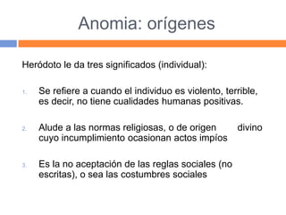 Anomia: orígenes
Heródoto le da tres significados (individual):
1. Se refiere a cuando el individuo es violento, terrible,
es decir, no tiene cualidades humanas positivas.
2. Alude a las normas religiosas, o de origen divino
cuyo incumplimiento ocasionan actos impíos
3. Es la no aceptación de las reglas sociales (no
escritas), o sea las costumbres sociales
 