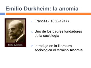 Emilio Durkheim: la anomia
 Francés ( 1858-1917)
 Uno de los padres fundadores
de la sociología
 Introdujo en la literatura
sociológica el término Anomia
 