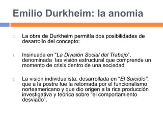 Emilio Durkheim: la anomia
 La obra de Durkheim permitía dos posibilidades de
desarrollo del concepto:
1. Insinuada en “La División Social del Trabajo”,
denominada las visión estructural que comprende un
momento de crisis dentro de una sociedad
2. La visión individualista, desarrollada en “El Suicidio”,
que a la postre fue la retomada por el funcionalismo
norteamericano y que dio origen a la rica producción
investigativa y teórica sobre “el comportamiento
desviado”.
 