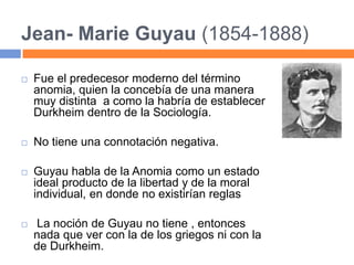 Jean- Marie Guyau (1854-1888)
 Fue el predecesor moderno del término
anomia, quien la concebía de una manera
muy distinta a como la habría de establecer
Durkheim dentro de la Sociología.
 No tiene una connotación negativa.
 Guyau habla de la Anomia como un estado
ideal producto de la libertad y de la moral
individual, en donde no existirían reglas
 La noción de Guyau no tiene , entonces
nada que ver con la de los griegos ni con la
de Durkheim.
 