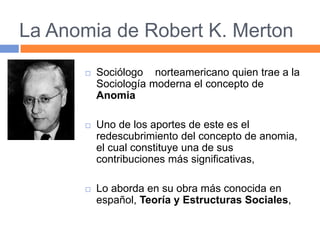 La Anomia de Robert K. Merton
 Sociólogo norteamericano quien trae a la
Sociología moderna el concepto de
Anomia
 Uno de los aportes de este es el
redescubrimiento del concepto de anomia,
el cual constituye una de sus
contribuciones más significativas,
 Lo aborda en su obra más conocida en
español, Teoría y Estructuras Sociales,
 