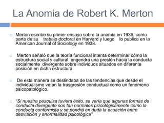 La Anomia de Robert K. Merton
 Merton escribe su primer ensayo sobre la anomia en 1936, como
parte de su trabajo doctoral en Harvard y luego lo publica en la
American Journal of Sociology en 1938.
 Merton señaló que la teoría funcional intenta determinar cómo la
estructura social y cultural engendra una presión hacia la conducta
socialmente divergente sobre individuos situados en diferente
posición en dicha estructura.
 De esta manera se deslindaba de las tendencias que desde el
individualismo veían la trasgresión conductual como un fenómeno
psicopatológico.
 “Si nuestra pesquisa tuviera éxito, se vería que algunas formas de
conducta divergente son tan normales psicológicamente como la
conducta conformista y se pondrá en duda la ecuación entre
desviación y anormalidad psicológica”
 