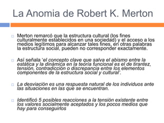 La Anomia de Robert K. Merton
 Merton remarcó que la estructura cultural (los fines
culturalmente establecidos en una sociedad) y el acceso a los
medios legítimos para alcanzar tales fines, en otras palabras
la estructura social, pueden no corresponder exactamente.
 Así señala ‘el concepto clave que salva el abismo entre la
estática y la dinámica en la teoría funcional es el de tirantez,
tensión, contradicción o discrepancia entre los elementos
componentes de la estructura social y cultural’.
 La desviación es una respuesta natural de los individuos ante
las situaciones en las que se encuentran.
 Identificó 5 posibles reacciones a la tensión existente entre
los valores socialmente aceptados y los pocos medios que
hay para conseguirlos
 