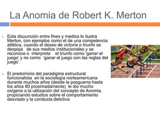 La Anomia de Robert K. Merton
 Esta disyunción entre fines y medios lo ilustra
Merton, con ejemplos como el de una competencia
atlética, cuando el deseo de victoria o triunfo se
despoja de sus medios institucionales y se
reconoce o interpreta el triunfo como ’ganar el
juego’ y no como ‘ganar el juego con las reglas del
juego’.
 El predominio del paradigma estructural
funcionalista en la sociología norteamericana
durante muchos años (desde la posguerra hasta
los años 80 proximadamente) le dio mucho
oxígeno a la utilización del concepto de Anomia,
propiciando estudios sobre el comportamiento
desviado y la conducta delictiva
 