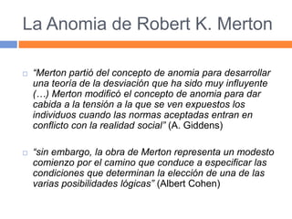 La Anomia de Robert K. Merton
 “Merton partió del concepto de anomia para desarrollar
una teoría de la desviación que ha sido muy influyente
(…) Merton modificó el concepto de anomia para dar
cabida a la tensión a la que se ven expuestos los
individuos cuando las normas aceptadas entran en
conflicto con la realidad social” (A. Giddens)
 “sin embargo, la obra de Merton representa un modesto
comienzo por el camino que conduce a especificar las
condiciones que determinan la elección de una de las
varias posibilidades lógicas” (Albert Cohen)
 